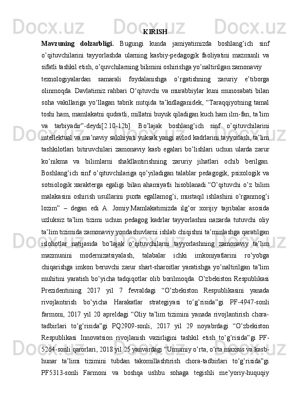 KIRISH
Mavzuning   dolzarbligi.   Bugungi   kunda   jamiyatimizda   boshlang’ich   sinf
o’qituvchilarini   tayyorlashda   ularning   kasbiy-pedagogik   faoliyatini   mazmunli   va
sifatli tashkil etish, o’quvchilarning bilimini oshirishga yo’naltirilgan zamonaviy
texnologiyalardan   samarali   foydalanishga   o’rgatishning   zaruriy   e’tiborga
olinmoqda.   Davlatimiz   rahbari   O qituvchi   va   murabbiylar   kuni   munosabati   bilanʻ
soha   vakillariga   yo llagan   tabrik   nutqida   ta kidlaganidek,   “Taraqqiyotning   tamal	
ʻ ʼ
toshi ham, mamlakatni qudratli, millatni buyuk qiladigan kuch ham ilm-fan, ta lim	
ʼ
va   tarbiyadir”-deydi[2.10-12b].   Bo’lajak   boshlang’ich   sinf   o’qituvchilarini
intellektual va ma’naviy salohiyati yuksak yangi avlod kadrlarini tayyorlash, ta’lim
tashkilotlari   bitiruvchilari   zamonaviy   kasb   egalari   bo’lishlari   uchun   ularda   zarur
ko’nikma   va   bilimlarni   shakllantirishning   zaruriy   jihatlari   ochib   berilgan.
Boshlang’ich   sinf   o’qituvchilariga   qo’yiladigan   talablar   pedagogik,   psixologik   va
sotsiologik   xarakterga   egaligi   bilan   ahamiyatli   hisoblanadi.“O’qituvchi   o’z   bilim
malakasini   oshirish   usullarini   puxta   egallamog’i,   mustaqil   ishlashini   o’rganmog’i
lozim”   –   degan   edi   A.   Jomiy.Mamlakatimizda   ilg’or   xorijiy   tajribalar   asosida
uzluksiz   ta’lim   tizimi   uchun   pedagog   kadrlar   tayyorlashni   nazarda   tutuvchi   oliy
ta’lim tizimida zamonaviy yondashuvlarni ishlab chiqishni ta’minlashga qaratilgan
islohotlar   natijasida   bo’lajak   o’qituvchilarni   tayyorlashning   zamonaviy   ta’lim
mazmunini   modernizatsiyalash,   talabalar   ichki   imkoniyatlarini   ro’yobga
chiqarishga   imkon   beruvchi   zarur   shart-sharoitlar   yaratishga   yo’naltirilgan   ta’lim
muhitini   yaratish   bo’yicha   tadqiqotlar   olib   borilmoqda.   O’zbekiston   Respublikasi
Prezidentining   2017   yil   7   fevraldagi   “O’zbekiston   Respublikasini   yanada
rivojlantirish   bo’yicha   Harakatlar   strategiyasi   to’g’risida”gi   PF-4947-sonli
farmoni,   2017   yil   20   apreldagi   “Oliy   ta’lim   tizimini   yanada   rivojlantirish   chora-
tadbirlari   to’g’risida”gi   PQ2909-sonli,   2017   yil   29   noyabrdagi   “O’zbekiston
Respublikasi   Innovatsion   rivojlanish   vazirligini   tashkil   etish   to’g’risida”gi   PF-
5264-sonli qarorlari, 2018 yil 25 yanvardagi “Umumiy o’rta, o’rta maxsus va kasb-
hunar   ta’limi   tizimini   tubdan   takomillashtirish   chora-tadbirlari   to’g’risida”gi
PF5313-sonli   Farmoni   va   boshqa   ushbu   sohaga   tegishli   me’yoriy-huquqiy 