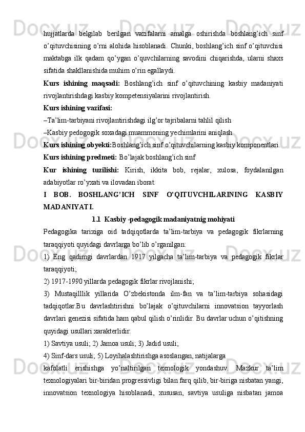 hujjatlarda   belgilab   berilgan   vazifalarni   amalga   oshirishda   boshlang’ich   sinf
o’qituvchisining  o’rni  alohida hisoblanadi. Chunki,  boshlang’ich sinf  o’qituvchisi
maktabga   ilk   qadam   qo’ygan   o’quvchilarning   savodini   chiqarishda,   ularni   shaxs
sifatida shakllanishida muhim o’rin egallaydi.
Kurs   ishining   maqsadi:   Boshlang’ich   sinf   o’qituvchining   kasbiy   madaniyati
rivojlantirishdagi kasbiy kompetensiyalarini rivojlantirish.
Kurs ishining vazifasi:
–Ta’lim-tarbiyani rivojlantirishdagi ilg’or tajribalarni tahlil qilish
–Kasbiy pedogogik soxadagi muammoning yechimlarini aniqlash 
Kurs ishining obyekti: Boshlang’ich sinf o’qituvchilarning kasbiy komponentlari.
Kurs ishining predmeti:  Bo’lajak boshlang’ich sinf 
Kur   ishining   tuzilishi:   Kirish,   ikkita   bob,   rejalar,   xulosa,   foydalanilgan
adabiyotlar ro’yxati va ilovadan iborat. 
I   BOB.   BOSHLANG’ICH   SINF   O’QITUVCHILARINING   KASBIY
MADANIYATI.
1.1  Kasbiy -pedagogik madaniyatnig mohiyati
Pedagogika   tarixiga   oid   tadqiqotlarda   ta’lim-tarbiya   va   pedagogik   fikrlarning
taraqqiyoti quyidagi davrlarga bo’lib o’rganilgan: 
1)   Eng   qadimgi   davrlardan   1917   yilgacha   ta’lim-tarbiya   va   pedagogik   fikrlar
taraqqiyoti;
2) 1917-1990 yillarda pedagogik fikrlar rivojlanishi; 
3)   Mustaqilllik   yillarida   O’zbekistonda   ilm-fan   va   ta’lim-tarbiya   sohasidagi
tadqiqotlar.Bu   davrlashtirishni   bo’lajak   o’qituvchilarni   innovatsion   tayyorlash
davrlari genezisi sifatida ham qabul qilish o’rinlidir. Bu davrlar uchun o’qitishning
quyidagi usullari xarakterlidir: 
1) Savtiya usuli; 2) Jamoa usuli; 3) Jadid usuli; 
4) Sinf-dars usuli; 5) Loyihalashtirishga asoslangan, natijalarga
kafolatli   erishishga   yo’naltirilgan   texnologik   yondashuv.   Mazkur   ta’lim
texnologiyalari bir-biridan progressivligi bilan farq qilib, bir-biriga nisbatan yangi,
innovatsion   texnologiya   hisoblanadi,   xususan,   savtiya   usuliga   nisbatan   jamoa 