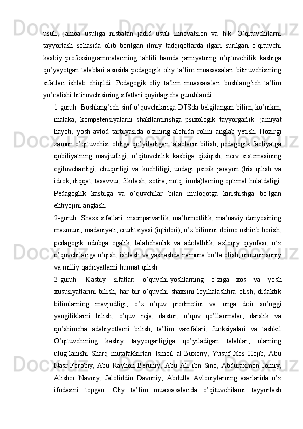 usuli,   jamoa   usuliga   nisbatan   jadid   usuli   innovatsion   va   h.k.   O’qituvchilarni
tayyorlash   sohasida   olib   borilgan   ilmiy   tadqiqotlarda   ilgari   surilgan   o’qituvchi
kasbiy   professiogrammalarining   tahlili   hamda   jamiyatning   o’qituvchilik   kasbiga
qo’yayotgan   talablari   asosida   pedagogik   oliy   ta’lim   muassasalari   bitiruvchisining
sifatlari   ishlab   chiqildi.   Pedagogik   oliy   ta’lim   muassasalari   boshlang’ich   ta’lim
yo’nalishi bitiruvchisining sifatlari quyidagicha guruhlandi:
1-guruh. Boshlang’ich sinf o’quvchilariga DTSda belgilangan bilim, ko’nikm,
malaka,   kompetensiyalarni   shakllantirishga   psixologik   tayyorgarlik:   jamiyat
hayoti,   yosh   avlod   tarbiyasida   o’zining   alohida   rolini   anglab   yetish.   Hozirgi
zamon  o’qituvchisi   oldiga qo’yiladigan  talablarni   bilish,  pedagogik faoliyatga
qobiliyatning   mavjudligi,   o’qituvchilik   kasbiga   qiziqish,   nerv   sistemasining
egiluvchanligi,   chuqurligi   va   kuchliligi,   undagi   psixik   jarayon   (his   qilish   va
idrok, diqqat, tasavvur, fikrlash, xotira, nutq, iroda)larning optimal holatdaligi.
Pedagoglik   kasbiga   va   o’quvchilar   bilan   muloqotga   kirishishga   bo’lgan
ehtiyojini anglash.
2-guruh.   Shaxs   sifatlari:   insonparvarlik,   ma’lumotlilik,   ma’naviy   dunyosining
mazmuni, madaniyati, eruditsiyasi (iqtidori), o’z bilimini doimo oshirib borish,
pedagogik   odobga   egalik,   talabchanlik   va   adolatlilik,   axloqiy   qiyofasi,   o’z
o’quvchilariga o’qish, ishlash va yashashda namuna bo’la olish, umuminsoniy
va milliy qadriyatlarni hurmat qilish.
3-guruh.   Kasbiy   sifatlar:   o’quvchi-yoshlarning   o’ziga   xos   va   yosh
xususiyatlarini   bilish,   har   bir   o’quvchi   shaxsini   loyihalashtira   olish;   didaktik
bilimlarning   mavjudligi;   o’z   o’quv   predmetini   va   unga   doir   so’nggi
yangiliklarni   bilish,   o’quv   reja,   dastur,   o’quv   qo’llanmalar,   darslik   va
qo’shimcha   adabiyotlarni   bilish;   ta’lim   vazifalari,   funksiyalari   va   tashkil
O’qituvchining   kasbiy   tayyorgarligiga   qo’yiladigan   talablar,   ularning
ulug’lanishi   Sharq   mutafakkirlari   Ismoil   al-Buxoriy,   Yusuf   Xos   Hojib,   Abu
Nasr   Forobiy,   Abu   Rayhon   Beruniy,   Abu   Ali   ibn   Sino,   Abduraxmon   Jomiy,
Alisher   Navoiy,   Jaloliddin   Davoniy,   Abdulla   Avloniylarning   asarlarida   o’z
ifodasini   topgan.   Oliy   ta’lim   muassasalarida   o’qituvchilarni   tayyorlash 