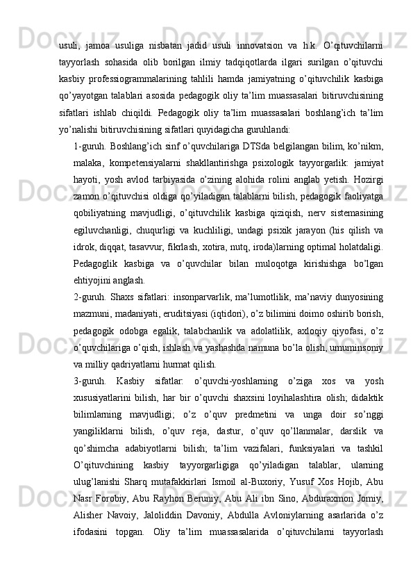 usuli,   jamoa   usuliga   nisbatan   jadid   usuli   innovatsion   va   h.k.   O’qituvchilarni
tayyorlash   sohasida   olib   borilgan   ilmiy   tadqiqotlarda   ilgari   surilgan   o’qituvchi
kasbiy   professiogrammalarining   tahlili   hamda   jamiyatning   o’qituvchilik   kasbiga
qo’yayotgan   talablari   asosida   pedagogik   oliy   ta’lim   muassasalari   bitiruvchisining
sifatlari   ishlab   chiqildi.   Pedagogik   oliy   ta’lim   muassasalari   boshlang’ich   ta’lim
yo’nalishi bitiruvchisining sifatlari quyidagicha guruhlandi:
1-guruh. Boshlang’ich sinf o’quvchilariga DTSda belgilangan bilim, ko’nikm,
malaka,   kompetensiyalarni   shakllantirishga   psixologik   tayyorgarlik:   jamiyat
hayoti,   yosh   avlod   tarbiyasida   o’zining   alohida   rolini   anglab   yetish.   Hozirgi
zamon  o’qituvchisi   oldiga qo’yiladigan  talablarni   bilish,  pedagogik faoliyatga
qobiliyatning   mavjudligi,   o’qituvchilik   kasbiga   qiziqish,   nerv   sistemasining
egiluvchanligi,   chuqurligi   va   kuchliligi,   undagi   psixik   jarayon   (his   qilish   va
idrok, diqqat, tasavvur, fikrlash, xotira, nutq, iroda)larning optimal holatdaligi.
Pedagoglik   kasbiga   va   o’quvchilar   bilan   muloqotga   kirishishga   bo’lgan
ehtiyojini anglash.
2-guruh.   Shaxs   sifatlari:   insonparvarlik,   ma’lumotlilik,   ma’naviy   dunyosining
mazmuni, madaniyati, eruditsiyasi (iqtidori), o’z bilimini doimo oshirib borish,
pedagogik   odobga   egalik,   talabchanlik   va   adolatlilik,   axloqiy   qiyofasi,   o’z
o’quvchilariga o’qish, ishlash va yashashda namuna bo’la olish, umuminsoniy
va milliy qadriyatlarni hurmat qilish.
3-guruh.   Kasbiy   sifatlar:   o’quvchi-yoshlarning   o’ziga   xos   va   yosh
xususiyatlarini   bilish,   har   bir   o’quvchi   shaxsini   loyihalashtira   olish;   didaktik
bilimlarning   mavjudligi;   o’z   o’quv   predmetini   va   unga   doir   so’nggi
yangiliklarni   bilish,   o’quv   reja,   dastur,   o’quv   qo’llanmalar,   darslik   va
qo’shimcha   adabiyotlarni   bilish;   ta’lim   vazifalari,   funksiyalari   va   tashkil
O’qituvchining   kasbiy   tayyorgarligiga   qo’yiladigan   talablar,   ularning
ulug’lanishi   Sharq   mutafakkirlari   Ismoil   al-Buxoriy,   Yusuf   Xos   Hojib,   Abu
Nasr   Forobiy,   Abu   Rayhon   Beruniy,   Abu   Ali   ibn   Sino,   Abduraxmon   Jomiy,
Alisher   Navoiy,   Jaloliddin   Davoniy,   Abdulla   Avloniylarning   asarlarida   o’z
ifodasini   topgan.   Oliy   ta’lim   muassasalarida   o’qituvchilarni   tayyorlash