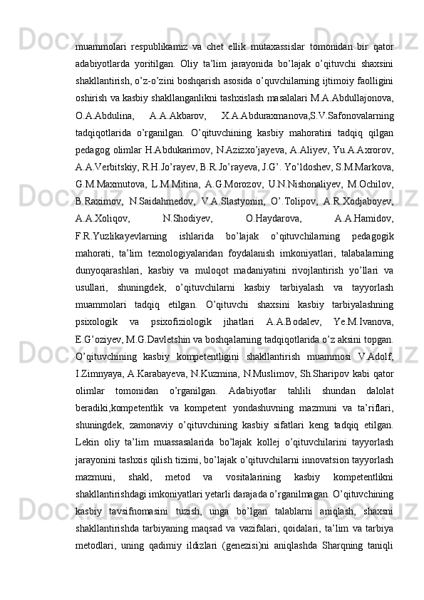 muammolari   respublikamiz   va   chet   ellik   mutaxassislar   tomonidan   bir   qator
adabiyotlarda   yoritilgan.   Oliy   ta’lim   jarayonida   bo’lajak   o’qituvchi   shaxsini
shakllantirish, o’z-o’zini boshqarish asosida o’quvchilarning ijtimoiy faolligini
oshirish va kasbiy shakllanganlikni tashxislash masalalari M.A.Abdullajonova,
O.A.Abdulina,   A.A.Akbarov,   X.A.Abduraxmanova,S.V.Safonovalarning
tadqiqotlarida   o’rganilgan.   O’qituvchining   kasbiy   mahoratini   tadqiq   qilgan
pedagog  olimlar   H.Abdukarimov,  N.Azizxo’jayeva,  A.Aliyev, Yu.A.Axrorov,
A.A.Verbitskiy, R.H.Jo’rayev, B.R.Jo’rayeva, J.G’. Yo’ldoshev, S.M.Markova,
G.M.Maxmutova,   L.M.Mitina,   A.G.Morozov,   U.N.Nishonaliyev,   M.Ochilov,
B.Raximov,   N.Saidahmedov,   V.A.Slastyonin,   O’.Tolipov,   A.R.Xodjaboyev,
A.A.Xoliqov,   N.Shodiyev,   O.Haydarova,   A.A.Hamidov,
F.R.Yuzlikayevlarning   ishlarida   bo’lajak   o’qituvchilarning   pedagogik
mahorati,   ta’lim   texnologiyalaridan   foydalanish   imkoniyatlari,   talabalarning
dunyoqarashlari,   kasbiy   va   muloqot   madaniyatini   rivojlantirish   yo’llari   va
usullari,   shuningdek,   o’qituvchilarni   kasbiy   tarbiyalash   va   tayyorlash
muammolari   tadqiq   etilgan.   O’qituvchi   shaxsini   kasbiy   tarbiyalashning
psixologik   va   psixofiziologik   jihatlari   A.A.Bodalev,   Ye.M.Ivanova,
E.G’oziyev, M.G.Davletshin va boshqalarning tadqiqotlarida o’z aksini topgan.
O’qituvchining   kasbiy   kompetentligini   shakllantirish   muammosi   V.Adolf,
I.Zimnyaya, A.Karabayeva,  N.Kuzmina, N.Muslimov,  Sh.Sharipov kabi  qator
olimlar   tomonidan   o’rganilgan.   Adabiyotlar   tahlili   shundan   dalolat
beradiki,kompetentlik   va   kompetent   yondashuvning   mazmuni   va   ta’riflari,
shuningdek,   zamonaviy   o’qituvchining   kasbiy   sifatlari   keng   tadqiq   etilgan.
Lekin   oliy   ta’lim   muassasalarida   bo’lajak   kollej   o’qituvchilarini   tayyorlash
jarayonini tashxis qilish tizimi, bo’lajak o’qituvchilarni innovatsion tayyorlash
mazmuni,   shakl,   metod   va   vositalarining   kasbiy   kompetentlikni
shakllantirishdagi imkoniyatlari yetarli darajada o’rganilmagan. O’qituvchining
kasbiy   tavsifnomasini   tuzish,   unga   bo’lgan   talablarni   aniqlash,   shaxsni
shakllantirishda   tarbiyaning   maqsad   va   vazifalari,   qoidalari,   ta’lim   va   tarbiya
metodlari,   uning   qadimiy   ildizlari   (genezisi)ni   aniqlashda   Sharqning   taniqli 