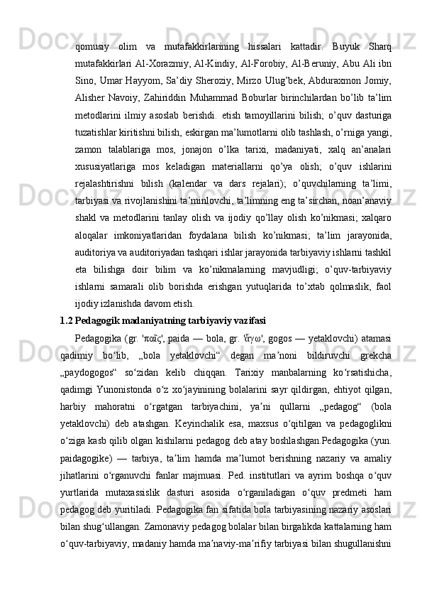 qomusiy   olim   va   mutafakkirlarining   hissalari   kattadir.   Buyuk   Sharq
mutafakkirlari Al-Xorazmiy, Al-Kindiy, Al-Forobiy, Al-Beruniy, Abu Ali  ibn
Sino,   Umar   Hayyom,   Sa’diy   Sheroziy,   Mirzo   Ulug’bek,   Abduraxmon   Jomiy,
Alisher   Navoiy,   Zahiriddin   Muhammad   Boburlar   birinchilardan   bo’lib   ta’lim
metodlarini   ilmiy   asoslab   berishdi.   etish   tamoyillarini   bilish;   o’quv   dasturiga
tuzatishlar kiritishni bilish, eskirgan ma’lumotlarni olib tashlash, o’rniga yangi,
zamon   talablariga   mos,   jonajon   o’lka   tarixi,   madaniyati,   xalq   an’analari
xususiyatlariga   mos   keladigan   materiallarni   qo’ya   olish;   o’quv   ishlarini
rejalashtirishni   bilish   (kalendar   va   dars   rejalari);   o’quvchilarning   ta’limi,
tarbiyasi va rivojlanishini ta’minlovchi, ta’limning eng ta’sirchan, noan’anaviy
shakl   va   metodlarini   tanlay   olish   va   ijodiy   qo’llay   olish   ko’nikmasi;   xalqaro
aloqalar   imkoniyatlaridan   foydalana   bilish   ko’nikmasi;   ta’lim   jarayonida,
auditoriya va auditoriyadan tashqari ishlar jarayonida tarbiyaviy ishlarni tashkil
eta   bilishga   doir   bilim   va   ko’nikmalarning   mavjudligi;   o’quv-tarbiyaviy
ishlarni   samarali   olib   borishda   erishgan   yutuqlarida   to’xtab   qolmaslik,   faol
ijodiy izlanishda davom etish.
1.2 Pedagogik madaniyatning tarbiyaviy vazifasi
Pedagogika (gr. 'πα ς', paіda — bola, gr. ' γω', gogos — yetaklovchi) atamasiῖ ἄ
qadimiy   bo lib,   „bola   yetaklovchi“   degan   ma noni   bildiruvchi   grekcha	
ʻ ʼ
„paydogogos“   so zidan   kelib   chiqqan.   Tarixiy   manbalarning   ko rsatishicha,	
ʻ ʻ
qadimgi   Yunonistonda   o z   xo jayinining   bolalarini   sayr   qildirgan,   ehtiyot   qilgan,	
ʻ ʻ
harbiy   mahoratni   o rgatgan   tarbiyachini,   ya ni   qullarni   „pedagog“   (bola	
ʻ ʼ
yetaklovchi)   deb   atashgan.   Keyinchalik   esa,   maxsus   o qitilgan   va   pedagoglikni	
ʻ
o ziga kasb qilib olgan kishilarni pedagog deb atay boshlashgan.Pedagogika (yun.	
ʻ
paidagogike)   —   tarbiya,   ta lim   hamda   ma lumot   berishning   nazariy   va   amaliy	
ʼ ʼ
jihatlarini   o rganuvchi   fanlar   majmuasi.   Ped.   institutlari   va   ayrim   boshqa   o quv	
ʻ ʻ
yurtlarida   mutaxassislik   dasturi   asosida   o rganiladigan   o quv   predmeti   ham	
ʻ ʻ
pedagog deb yuritiladi. Pedagogika fan sifatida bola tarbiyasining nazariy asoslari
bilan shug ullangan. Zamonaviy pedagog bolalar bilan birgalikda kattalarning ham	
ʻ
o quv-tarbiyaviy, madaniy hamda ma naviy-ma rifiy tarbiyasi bilan shugullanishni	
ʻ ʼ ʼ 