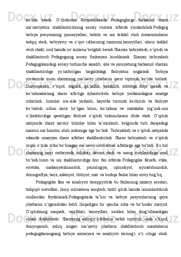 ko zda   tutadi.   O zbekiston   Respublikasida   Pedagoglarga   barkamol   shaxsʻ ʻ
ma naviyatini   shakllantirishning   asosiy   vositasi   sifatida   yondashiladi.Pedagog
ʼ
tarbiya   jarayonining   qonuniyatlari,   tarkibi   va   uni   tashkil   etish   mexanizmlarini
tadqiq   etadi,   tarbiyaviy   va   o quv   ishlarining   mazmuni,tamoyillari,   ularni   tashkil	
ʻ
etish shakl, usul hamda yo sinlarini belgilab beradi.Shaxsni tarbiyalash, o qitish va	
ʻ ʻ
shakllantirish   Pedagogning   asosiy   funksiyasi   hisoblanadi.   Shaxsni   tarbiyalash
Pedagogikanidagi asosiy tushuncha sanalib, oila va jamiyatning barkamol shaxsni
shakllantirishga   yo naltirilgan   birgalikdagi   faoliyatini   anglatadi.   Tarbiya	
ʻ
yordamida   inson   shaxsining   ma naviy   jihatlarini   qaror   toptirish   ko zda   tutiladi.	
ʼ ʻ
Dunyoqarash,   e tiqod,   ezgulik,   go zallik,   yaxshilik,   adolatga   doyr   qarash   va	
ʼ ʻ
ko nikmalarning   shaxs   sifa-tiga   aylantirilishi   tarbiya   yordamidagina   amalga	
ʻ
oshiriladi.   Insonlar   ora-sida   yashash,   hayotda   turmush   kechirish   va   faoliyat
ko rsatish   uchun   zarur   bo lgan   bilim,   ko nikma   va   malakalar   yig indi-sini
ʻ ʻ ʻ ʻ
o zlashtirishga   qaratilgan   faoliyat   o qitish   tushunchasini   ifoda   etadi.   O qitish
ʻ ʻ ʻ
natijasida   shaxs   zaruriy   bilimlar   bilan   ta minlanib,   kelgusida   turli   darajadagi	
ʼ
maxsus ma lumotni olish imkoniga ega bo ladi. Tarbiyalash va o qitish natijasida	
ʼ ʻ ʻ
odamda   muayyan   shaxs   sifatlari   shakllantiriladi.   Shaxe   tarbiyalash   va   o qitish	
ʻ
orqali o zida oldin bo lmagan ma naviy-intellektual sifatlarga ega bo ladi. Bu hol	
ʻ ʻ ʼ ʻ
shaxsning   umri   mobaynida   uzluksiz   davom   etadi   va   uning   rivojlanishiga   omil
bo ladi.Inson   va   uni   shakllantirishga   doir   fan   sifatida   Pedagogika   falsafa,   etika,	
ʻ
estetika,   madaniyatshunoslik,   psixologiya,   iqtisodiyot,   siyosatshunoslik,
demografiya, tarix, adabiyot, tibbiyot, mat. va boshqa fanlar bilan uzviy bog liq. 	
ʻ
    Pedagogika   fani   va   amaliyoti   taraqqiyotida   bu   fanlarning   nazariy   asoslari,
tadqiqot metodlari, ilmiy xulosalarni  aniqlash, taxlil qilish hamda umumlashtirish
usullaridan   foydalanadi.Pedagogikada   ta lim   va   tarbiya   jarayonlarining   qaysi	
ʼ
jihatlarini   o rganishdan   kelib   chiqadigan   bir   qancha   soha   va   bo limlar   mavjud.	
ʻ ʻ
O qitishning   maqsadi,   vazifalari,   tamoyillari,   usullari   bilan   shug ullanadigan	
ʻ ʻ
sohasi   didaktikadir.   Shaxsning   axloqiy   sifatlarini   tarkib   toptirish,   unda   e tiqod,	
ʼ
dunyoqarash,   axloq   singari   ma naviy   jihatlarni   shakllantirish   masalalarini	
ʼ
pedagogikaningning   tarbiya   nazariyasi   va   amaliyoti   tarmog i   o z   ichiga   oladi.	
ʻ ʻ