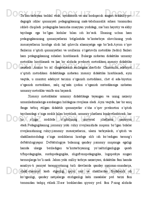 Ta lim-tarbiyani   tashkil   etish,   uyushtirish   va   uni   boshqarish   singari   tashkiliy-pe-ʼ
dagogik   ishlar   qonuniyati   pedagogikaning   mak-tabshunoslik   sohasi   tomonidan
ishlab chiqiladi. pedagogika hamisha muayyan yoshdagi, ma lum hayotiy va akliy	
ʼ
tajribaga   ega   bo lgan   kishilar   bilan   ish   ko radi.   Shuning   uchun   ham	
ʻ ʻ
pedagogikanining   qonuniyatlarini   belgilashda   ta limtarbiya   oluvchining   yosh	
ʼ
xususiyatlarini   hisobga   olish   hal   qiluvchi   ahamiyatga   ega   bo ladi.Ayrim   o quv	
ʻ ʻ
fanlarini   o qitish   qonuniyatlari   va   usullarini   o rgatuvchi   metodika   (tadris)   fanlari	
ʻ ʻ
ham   pedagogikaning   sohalari   hisoblanadi.   Bularga   nisbatan   didaktika   umumiy
metodika   hisoblanadi   va   har   bir   alohida   predmeti   metodikasi   xususiy   didaktika
sanaladi.   Ammo   bu   xil   chegaralanish   anchagina   shartlidir.   Chunonchi,   adabiyot
o qitish   metodikasi   didaktikaga   nisbatan   xususiy   didaktika   hisoblanadi,   ayni	
ʻ
vaqtda,   u   mumtoz   adabiyot   tarixini   o rganish   metodikasi,   chet   el   ada-biyotini	
ʻ
o rganish   metodikasi,   xalq   og zaki   ijodini   o rganish   metodikasiga   nisbatan	
ʻ ʻ ʻ
umumiy metodika vazifa-sini bajaradi. 
  Xususiy   metodikalar   umumiy   didaktikaga   tayangan   va   uning   nazariy
umumlashmalariga asoslangan holdagina rivojlana oladi. Ayni vaqtda, har bir aniq
fanga   tatbiq   etilgan   didaktik   qonuniyatlar   o sha   o quv   predmetini   o qitish	
ʻ ʻ ʻ
tajribasidagi o ziga xoslik bilan boyitiladi, umumiy jihatlarni konkretlashtiradi, har	
ʻ
bir   o ziga   xoslikda   o qitishning   universal   jihatlarini   namoyon	
ʻ ʻ
etadi.Pedagogikaning   jismoniy   yoki   ruhiy   rivojlanishida   nuqsoni   bo lgan   bolalar	
ʻ
rivojlanishining   ruhiy-jismoniy   xususiyatlarini,   ularni   tarbiyalash,   o qitish   va	
ʻ
shakllantirishdagi   o ziga   xosliklarini   hisobga   olib   ish   ko radigan   tarmog i	
ʻ ʻ ʻ
defektologiyapnr.   Defektologiya   bolaning   qanday   jismoniy   nuqsonga   egaligi
hamda   ularga   beriladigan   ta limtarbiyaning   yo naltirilganligiga   qarab	
ʼ ʻ
tiflopedagogika,   surdopedagogika,   oligofrenopedagogika,   logopediya   singari
tarmoqlarga bo li-nadi. Jahon yoki milliy tarbiya nazariyasi, didaktika fani hamda	
ʻ
amaliyo-ti   jamiyat   taraqqiyotining   turli   davrlarida   qanday   mazmun-mundarija,
shakl-shamoyil   kasb   etganligi,   qaysi   usul   va   shakllardan   foydalanib   ish
ko rganligi,   qanday   natijalarga   erishganligi   kabi   masalalar   ped.   tarixi   fani	
ʻ
tomonidan   tadqiq   etiladi.20-asr   boshlaridan   qiyosiy   ped.   fani   P.ning   alohida 