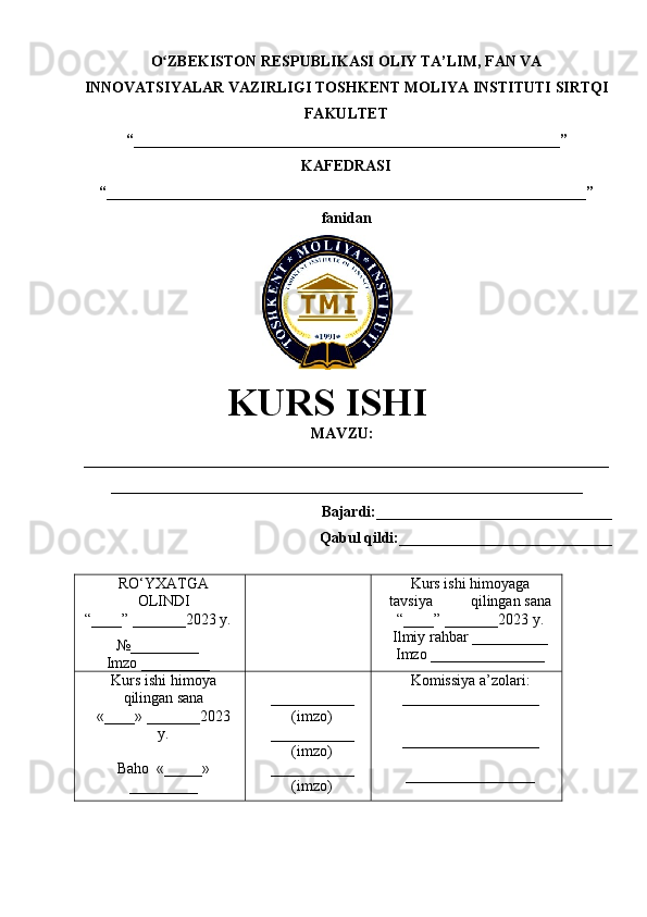 O ZBEKISTON RESPUBLIKASI ʻ OLIY TA’LIM , FAN VA
INNOVATSIYALAR VAZIRLIGI  TOSHKENT  MOLIYA INSTITUTI  SIRTQI
FAKULTET
“________________________________________________________”
KAFEDRASI
“ _______________________________________________________________ ”
fanidan
               
KURS ISHI
МАVZU:
_____________________________________________________________________
______________________________________________________________
Bajardi:____________ ______ _____________
Qabul qildi:____________________________
RO‘YXATGA
OLINDI
“ ____ ”  _______20 23  y.
№_________
Imzo _________ Kurs ishi himoya ga
tavsiya           qilingan sana
“____” _______20 23  y.
Ilmiy rahbar __ ________
Imzo _______________
Kurs ishi himoya
qilingan sana
«____» _______202 3
y .
Baho   « _____ »
_________ ___________
( imzo )
_ _ _________
( imzo )
___________
( imzo ) Komissiya a’zolari :
__________________
_________________ _
_________________ 