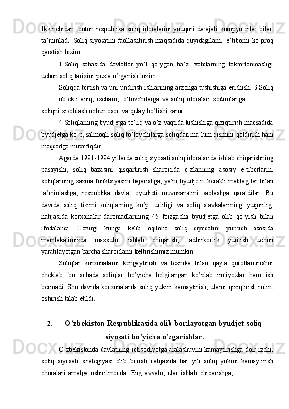 Ikkinchidan,   butun   respublika   soliq   idoralarini   yuuqori   darajali   kompyuterlar   bilan
ta’minladi.   Soliq   siyosatini   faollashtirish   maqsadida   quyidagilarni   e’tiborni   ko’proq
qaratish   lozim:
1. Soliq   sohasida   davlatlar   yo’l   qo’ygan   ba’zi   xatolarning   takrorlanmasligi
uchun soliq tarixini puxta   o’rganish   lozim.
Soliqqa tortish va uni undirish ishlarining arzonga tushishiga erishish.   3.Soliq
ob’ekti   aniq,   ixcham,   to’lovchilarga   va   soliq   idoralari   xodimlariga
soliqni   xisoblash   uchun   oson   va   qulay   bo’lishi   zarur.
4.Soliqlarning   byudjetga   to’liq   va   o’z   vaqtida   tushishiga   qiziqtirish   maqsadida
byudjetga ko’p, salmoqli soliq to’lovchilarga soliqdan ma’lum qismini   qoldirish   ham
maqsadga   muvofiqdir.
Agarda   1991-1994   yillarda   soliq   siyosati   soliq   idoralarida   ishlab   chiqarishning
pasayishi,   soliq   bazasini   qisqartirish   sharoitida   o’zlarining   asosiy   e’tiborlarini
soliqlarning xazina funktsiyasini bajarishga, ya’ni byudjetni kerakli   mablag’lar bilan
ta’minlashga,   respublika   davlat   byudjeti   muvozanatini   saqlashga   qaratdilar.   Bu
davrda   soliq   tizimi   soliqlarning   ko’p   turliligi   va   soliq   stavkalarining   yuqoriligi
natijasida   korxonalar   daromadlarining   45   foizgacha   byudjetga   olib   qo’yish   bilan
ifodalansa.   Hozirgi   kunga   kelib   oqilona   soliq   siyosatini   yuritish   asosida
mamlakatimizda   maxsulot   ishlab   chiqarish,   tadbirkorlik   yuritish   uchun
yaratilayotgan barcha   sharoitlarni   keltirishimiz mumkin
Soliqlar   korxonalarni   kengaytirish   va   texnika   bilan   qayta   qurollantirishni
cheklab,   bu   sohada   soliqlar   bo’yicha   belgilangan   ko’plab   imtiyozlar   ham   ish
bermadi. Shu davrda korxonalarda soliq yukini kamaytirish, ularni qiziqtirish rolini
oshirish   talab   etildi.
2. O’zbekiston Respublikasida olib borilayotgan byudjet-soliq
siyosati bo’yicha o’zgarishlar.
O’zbekistonda   davlatning   iqtisodiyotga   aralashuvini   kamaytirishga   doir   izchil
soliq   siyosati   strategiyasi   olib   borish   natijasida   har   yili   soliq   yukini   kamaytirish
choralari   amalga   oshirilmoqda.   Eng   avvalo,   ular   ishlab   chiqarishga,