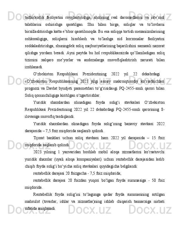 tadbirkorlik   faoliyatini   rivojlantirishga,   aholining   real   daromadlarini   va   iste’mol
talablarini   oshirishga   qaratilgan.   Shu   bilan   birga,   soliqlar   va   to’lovlarni
birxillashtirishga   katta   e’tibor   qaratilmoqda.   Bu   esa   soliqqa   tortish   mexanizmlarining
oshkoraligiga,   soliqlarni   hisoblash   va   to’lashga   oid   korxonalar   faoliyatini
soddalashtirishga,   shuningdek   soliq   majburiyatlarining   bajarilishini   samarali   nazorat
qilishga   yordam   beradi.   Ayni   paytda   bu   hol   respublikamizda   qo’llaniladigan   soliq
tizimini   xalqaro   me’yorlar   va   andozalarga   muvofiqlashtirish   zarurati   bilan
izohlanadi.
O‘zbekiston     Respublikasi      Prezidentining      2022      yil      22      dekabrdagi
«O‘zbekiston   Respublikasining   2023   yilgi   asosiy   makroiqtisodiy   ko‘rsatkichlari
prognozi   va   Davlat   byudjeti   parametrlari   to‘g‘risida»gi   PQ-2455-sonli   qarori   bilan
Soliq qonunchiligiga   kiritilgan   o‘zgartirishlar.
Yuridik   shaxslardan   olinadigan   foyda   solig‘i   stavkalari   O‘zbekiston
Respublikasi   Prezidentining   2022   yil   22   dekabrdagi   PQ-2455-sonli   qarorining   8-
ilovasiga   muvofiq   tasdiqlandi.
Yuridik   shaxslardan   olinadigan   foyda   solig‘ining   bazaviy   stavkasi   2022
darajasida   – 7,5   foiz   miqdorida   saqlanib   qolindi.
Tijorat   banklari   uchun   soliq   stavkasi   ham   2022   yil   darajasida   –   15   foiz
miqdorida   saqlanib   qolindi.
2023   yilning   1   yanvaridan   boshlab   mobil   aloqa   xizmatlarini   ko‘rsatuvchi
yuridik   shaxslar   (uyali   aloqa   kompaniyalari)   uchun   rentabellik   darajasidan   kelib
chiqib   foyda   solig‘i   bo‘yicha   soliq stavkalari   quyidagicha   belgilandi:
rentabellik   darajasi   20   foizgacha -   7,5   foiz   miqdorida;
rentabellik   darajasi   20   foizdan   yuqori   bo‘lgan   foyda   summasiga   -   50   foiz
miqdorida.
Rentabellik   foyda   solig‘ini   to‘lagunga   qadar   foyda   summasining   sotilgan
mahsulot   (tovarlar,   ishlar   va   xizmatlar)ning   ishlab   chiqarish   tannarxiga   nisbati
sifatida   aniqlanadi.