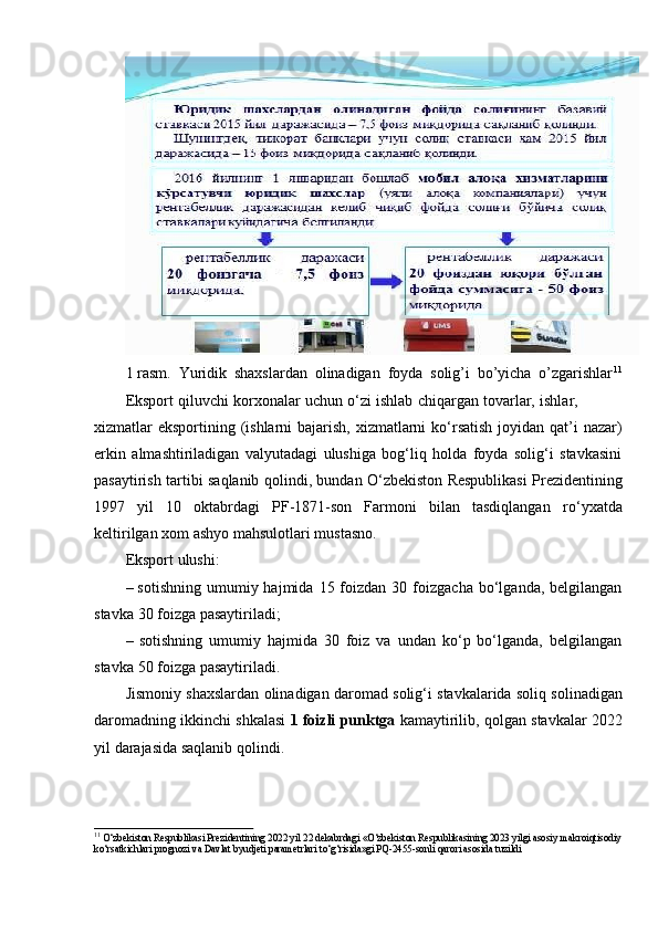 1 rasm.   Yuridik   shaxslardan   olinadigan   foyda   solig’i   bo’yicha   o’zgarishlar 11
Eksport   qiluvchi   korxonalar   uchun   o‘zi   ishlab   chiqargan   tovarlar,   ishlar,
xizmatlar eksportining (ishlarni  bajarish, xizmatlarni  ko‘rsatish joyidan qat’i  nazar)
erkin   almashtiriladigan   valyutadagi   ulushiga   bog‘liq   holda   foyda   solig‘i   stavkasini
pasaytirish   tartibi   saqlanib   qolindi,   bundan   O‘zbekiston   Respublikasi   Prezidentining
1997   yil   10   oktabrdagi   PF-1871-son   Farmoni   bilan   tasdiqlangan   ro‘yxatda
keltirilgan   xom   ashyo   mahsulotlari mustasno.
Eksport   ulushi:
– sotishning   umumiy  hajmida  15  foizdan  30  foizgacha  bo‘lganda,  belgilangan
stavka   30   foizga   pasaytiriladi;
– sotishning   umumiy   hajmida   30   foiz   va   undan   ko‘p   bo‘lganda,   belgilangan
stavka   50   foizga   pasaytiriladi.
Jismoniy   shaxslardan   olinadigan   daromad   solig‘i   stavkalarida   soliq   solinadigan
daromadning ikkinchi shkalasi   1 foizli punktga  kamaytirilib, qolgan   stavkalar   2022
yil   darajasida saqlanib   qolindi.
11 
O‘zbekiston Respublikasi Prezidentining 2022 yil 22 dekabrdagi «O‘zbekiston Respublikasining 2023 yilgi asosiy   makroiqtisodiy
ko‘rsatkichlari   prognozi   va   Davlat   byudjeti   parametrlari   to‘g‘risida»gi   PQ-2455-sonli   qarori   asosida   tuzildi