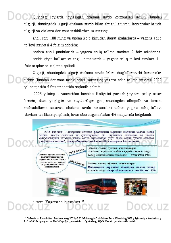 Quyidagi   joylarda   joylashgan   chakana   savdo   korxonalari   uchun   (bundan
ulgurji,   shuningdek   ulgurji-chakana   savdo   bilan   shug‘ullanuvchi   korxonalar   hamda
ulgurji va chakana   dorixona tashkilotlari mustasno):
aholi soni 100 ming va undan ko‘p kishidan iborat shaharlarda – yagona soliq
to‘lovi stavkasi   4 foiz   miqdorida;
boshqa   aholi   punktlarida   –   yagona   soliq   to‘lovi   stavkasi   2   foiz   miqdorida;
borish   qiyin   bo‘lgan   va   tog‘li   tumanlarda   –   yagona   soliq   to‘lovi   stavkasi   1
foiz   miqdorida   saqlanib   qolindi.
Ulgurji,   shuningdek   ulgurji-chakana   savdo   bilan   shug‘ullanuvchi   korxonalar
uchun  (bundan  dorixona  tashkilotlari  mustasno)   yagona  soliq   to‘lovi   stavkasi  2022
yil darajasida 5 foiz   miqdorida   saqlanib   qolindi.
2023   yilning   1   yanvaridan   boshlab   faoliyatni   yuritish   joyidan   qat’iy   nazar
benzin,   dizel   yoqilg‘isi   va   suyultirilgan   gaz,   shuningdek   alkogolli   va   tamaki
mahsulotlarini   sotuvchi   chakana   savdo   korxonalari   uchun   yagona   soliq   to‘lovi
stavkasi   unifikatsiya   qilinib,   tovar   oborotiga   nisbatan   4%   miqdorida   belgilandi.
4 rasm.   Yagona   soliq   stavkasi. 14
14 
O‘zbekiston Respublikasi Prezidentining 2022 yil 22 dekabrdagi «O‘zbekiston Respublikasining 2023 yilgi asosiy   makroiqtisodiy
ko‘rsatkichlari   prognozi   va   Davlat   byudjeti   parametrlari   to‘g‘risida»gi   PQ-2455-sonli   qarori   asosida   tuzildi