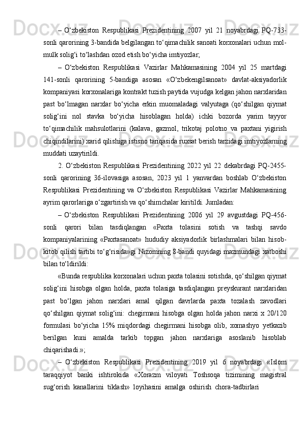 – O‘zbekiston   Respublikasi   Prezidentining   2007   yil   21   noyabrdagi   PQ-733-
sonli qarorining 3-bandida belgilangan to‘qimachilik sanoati korxonalari uchun   mol-
mulk solig‘i to‘lashdan   ozod etish   bo‘yicha   imtiyozlar;
– O‘zbekiston   Respublikasi   Vazirlar   Mahkamasining   2004   yil   25   martdagi
141-sonli   qarorining   5-bandiga   asosan   «O‘zbekengilsanoat»   davlat-aksiyadorlik
kompaniyasi   korxonalariga   kontrakt   tuzish   paytida   vujudga   kelgan   jahon   narxlaridan
past   bo‘lmagan   narxlar   bo‘yicha   erkin   muomaladagi   valyutaga   (qo‘shilgan   qiymat
solig‘ini   nol   stavka   bo‘yicha   hisoblagan   holda)   ichki   bozorda   yarim   tayyor
to‘qimachilik   mahsulotlarini   (kalava,   gazmol,   trikotaj   polotno   va   paxtani   yigirish
chiqindilarini)   xarid   qilishiga   istisno   tariqasida   ruxsat   berish   tarzidagi imtiyozlarning
muddati uzaytirildi.
2.   O‘zbekiston   Respublikasi   Prezidentining   2022   yil   22   dekabrdagi   PQ-2455-
sonli   qarorining   36-ilovasiga   asosan,   2023   yil   1   yanvardan   boshlab   O‘zbekiston
Respublikasi   Prezidentining   va   O‘zbekiston   Respublikasi   Vazirlar   Mahkamasining
ayrim   qarorlariga   o‘zgartirish   va   qo‘shimchalar kiritildi.   Jumladan:
– O‘zbekiston   Respublikasi   Prezidentining   2006   yil   29   avgustdagi   PQ-456-
sonli   qarori   bilan   tasdiqlangan   «Paxta   tolasini   sotish   va   tashqi   savdo
kompaniyalarining   «Paxtasanoat»   hududiy   aksiyadorlik   birlashmalari   bilan   hisob-
kitob   qilish   tartibi   to‘g‘risida»gi   Nizomning   8-bandi   quyidagi   mazmundagi   xatboshi
bilan   to‘ldirildi:
«Bunda   respublika   korxonalari   uchun   paxta   tolasini   sotishda,   qo‘shilgan   qiymat
solig‘ini   hisobga   olgan   holda,   paxta   tolasiga   tasdiqlangan   preyskurant   narxlaridan
past   bo‘lgan   jahon   narxlari   amal   qilgan   davrlarda   paxta   tozalash   zavodlari
qo‘shilgan   qiymat   solig‘ini:   chegirmani   hisobga   olgan   holda   jahon   narxi   x  20/120
formulasi   bo‘yicha   15%   miqdordagi   chegirmani   hisobga   olib,   xomashyo   yetkazib
berilgan   kuni   amalda   tarkib   topgan   jahon   narxlariga   asoslanib   hisoblab
chiqarishadi.»;
– O‘zbekiston   Respublikasi   Prezidentining   2019   yil   6   noyabrdagi   «Islom
taraqqiyot   banki   ishtirokida   «Xorazm   viloyati   Toshsoqa   tizimining   magistral
sug‘orish   kanallarini   tiklash»   loyihasini   amalga   oshirish   chora-tadbirlari 