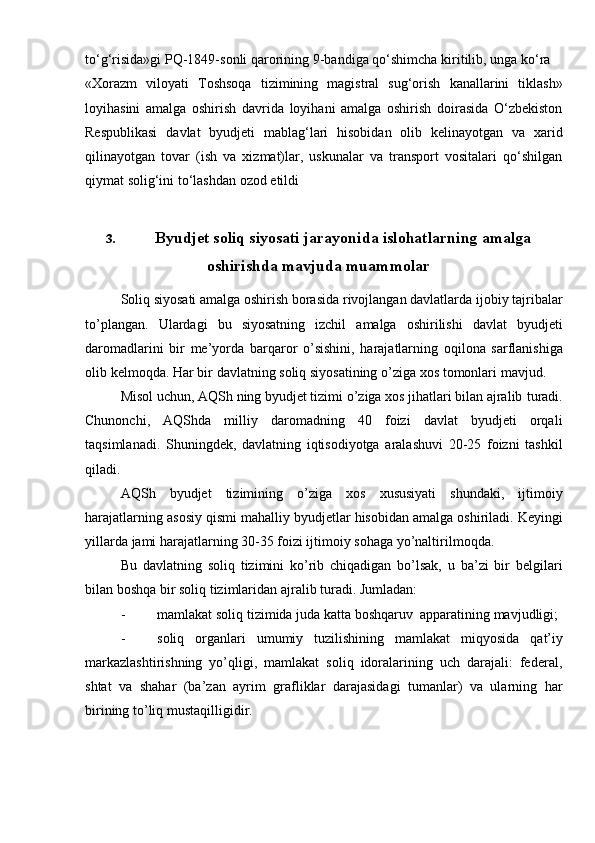 to‘g‘risida»gi   PQ-1849-sonli   qarorining   9-bandiga   qo‘shimcha   kiritilib,   unga   ko‘ra
«Xorazm   viloyati   Toshsoqa   tizimining   magistral   sug‘orish   kanallarini   tiklash»
loyihasini   amalga   oshirish   davrida   loyihani   amalga   oshirish   doirasida   O‘zbekiston
Respublikasi   davlat   byudjeti   mablag‘lari   hisobidan   olib   kelinayotgan   va   xarid
qilinayotgan   tovar   (ish   va   xizmat)lar,   uskunalar   va   transport   vositalari   qo‘shilgan
qiymat solig‘ini   to‘lashdan ozod   etildi
3. Byudjet soliq siyosati jarayonida islohatlarning amalga
oshirishda mavjuda muammolar
Soliq   siyosati   amalga   oshirish   borasida   rivojlangan   davlatlarda   ijobiy   tajribalar
to’plangan.   Ulardagi   bu   siyosatning   izchil   amalga   oshirilishi   davlat   byudjeti
daromadlarini   bir   me’yorda   barqaror   o’sishini,   harajatlarning   oqilona   sarflanishiga
olib   kelmoqda.   Har   bir   davlatning   soliq   siyosatining   o’ziga   xos   tomonlari   mavjud.
Misol uchun, AQSh ning byudjet tizimi o’ziga xos jihatlari bilan ajralib   turadi.
Chunonchi,   AQShda   milliy   daromadning   40   foizi   davlat   byudjeti   orqali
taqsimlanadi.   Shuningdek,   davlatning   iqtisodiyotga   aralashuvi   20-25   foizni   tashkil
qiladi.
AQSh   byudjet   tizimining   o’ziga   xos   xususiyati   shundaki,   ijtimoiy
harajatlarning   asosiy   qismi   mahalliy   byudjetlar   hisobidan   amalga   oshiriladi.   Keyingi
yillarda   jami   harajatlarning   30-35   foizi   ijtimoiy   sohaga   yo’naltirilmoqda.
Bu   davlatning   soliq   tizimini   ko’rib   chiqadigan   bo’lsak,   u   ba’zi   bir   belgilari
bilan boshqa bir   soliq   tizimlaridan   ajralib   turadi.   Jumladan:
- mamlakat   soliq   tizimida   juda   katta   boshqaruv   apparatining   mavjudligi;
- soliq   organlari   umumiy   tuzilishining   mamlakat   miqyosida   qat’iy
markazlashtirishning   yo’qligi,   mamlakat   soliq   idoralarining   uch   darajali:   federal,
shtat   va   shahar   (ba’zan   ayrim   grafliklar   darajasidagi   tumanlar)   va   ularning   har
birining   to’liq mustaqilligidir.