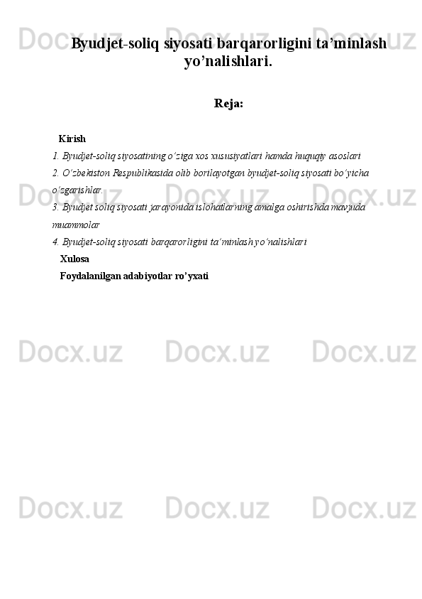 Byudjet-soliq siyosati barqarorligini ta’minlash
yo’nalishlari.
Reja:
Kirish
1. Byudjet-soliq siyosatining o’ziga xos xususiyatlari hamda huquqiy asoslari
2. O’zbekiston Respublikasida olib borilayotgan byudjet-soliq siyosati bo’yicha 
o’zgarishlar.
3. Byudjet soliq siyosati jarayonida islohatlarning amalga oshirishda mavjuda 
muammolar
4. Byudjet-soliq siyosati barqarorligini ta’minlash yo’nalishlari
Xulosa
Foydalanilgan adabiyotlar ro’yxati 