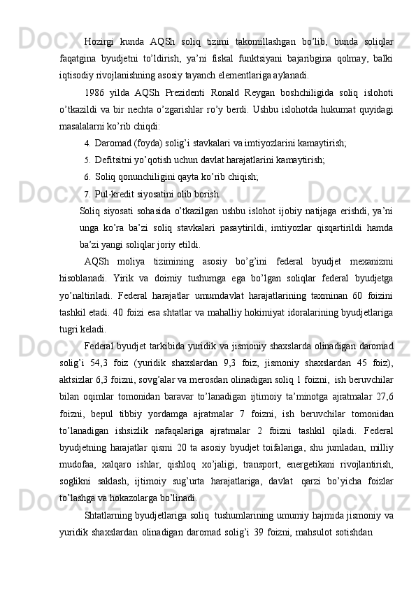 Hozirgi   kunda   AQSh   soliq   tizimi   takomillashgan   bo’lib,   bunda   soliqlar
faqatgina   byudjetni   to’ldirish,   ya’ni   fiskal   funktsiyani   bajaribgina   qolmay,   balki
iqtisodiy   rivojlanishning asosiy   tayanch   elementlariga   aylanadi.
1986   yilda   AQSh   Prezidenti   Ronald   Reygan   boshchiligida   soliq   islohoti
o’tkazildi   va   bir   nechta  o’zgarishlar   ro’y  berdi.  Ushbu   islohotda   hukumat   quyidagi
masalalarni   ko’rib   chiqdi:
4. Daromad   (foyda)   solig’i   stavkalari   va   imtiyozlarini   kamaytirish;
5. Defitsitni   yo’qotish   uchun   davlat   harajatlarini   kamaytirish;
6. Soliq   qonunchiligini   qayta   ko’rib   chiqish;
7. Pul-kredit   siyosatini   olib   borish.
Soliq   siyosati   sohasida   o’tkazilgan   ushbu   islohot   ijobiy   natijaga   erishdi,   ya’ni
unga   ko’ra   ba’zi   soliq   stavkalari   pasaytirildi,   imtiyozlar   qisqartirildi   hamda
ba’zi   yangi   soliqlar joriy   etildi.
AQSh   moliya   tizimining   asosiy   bo’g’ini   federal   byudjet   mexanizmi
hisoblanadi.   Yirik   va   doimiy   tushumga   ega   bo’lgan   soliqlar   federal   byudjetga
yo’naltiriladi.   Federal   harajatlar   umumdavlat   harajatlarining   taxminan   60   foizini
tashkil etadi. 40 foizi esa shtatlar va mahalliy hokimiyat idoralarining byudjetlariga
tugri   keladi.
Federal byudjet  tarkibida yuridik va jismoniy shaxslarda  olinadigan daromad
solig’i   54,3   foiz   (yuridik   shaxslardan   9,3   foiz,   jismoniy   shaxslardan   45   foiz),
aktsizlar   6,3   foizni,   sovg’alar   va   merosdan   olinadigan   soliq   1   foizni,   ish   beruvchilar
bilan   oqimlar   tomonidan   baravar   to’lanadigan   ijtimoiy   ta’minotga   ajratmalar   27,6
foizni,   bepul   tibbiy   yordamga   ajratmalar   7   foizni,   ish   beruvchilar   tomonidan
to’lanadigan   ishsizlik   nafaqalariga   ajratmalar   2   foizni   tashkil   qiladi.   Federal
byudjetning   harajatlar   qismi   20   ta   asosiy   byudjet   toifalariga,   shu   jumladan,   milliy
mudofaa,   xalqaro   ishlar,   qishloq   xo’jaligi,   transport,   energetikani   rivojlantirish,
soglikni   saklash,   ijtimoiy   sug’urta   harajatlariga,   davlat   qarzi   bo’yicha   foizlar
to’lashga   va   hokazolarga bo’linadi.
Shtatlarning   byudjetlariga soliq   tushumlarining umumiy hajmida jismoniy   va
yuridik   shaxslardan   olinadigan   daromad   solig’i   39   foizni,   mahsulot   sotishdan
