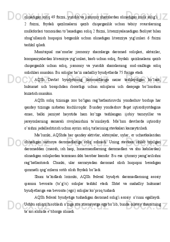 olinadigan   soliq   49   foizni,   yuridik   va   jismoniy   shaxslardan   olinadigan   mulk   solig’i
2   foizni,   foydali   qazilmalarni   qazib   chiqarganlik   uchun   tabiiy   resurslarning
mulkdorlari   tomonidan   to’lanadigan   soliq   2   foizni,   litsenziyalanadigan   faoliyat   bilan
shug’ullanish   huquqini   berganlik   uchun   olinadigan   litsenziya   yig’imlari   6   foizni
tashkil qiladi.
Munitsipial   ma’murlar   jismoniy   shaxslarga   daromad   soliqlari,   aktsizlar,
kompaniyalardan   litsenziya   yig’imlari,   kasb   uchun   soliq,   foydali   qazilmalarni   qazib
chiqarganlik   uchun   soliq,   jismoniy   va   yuridik   shaxslarning   mol-mulkiga   soliq
solishlari   mumkin.   Bu   soliqlar   ba’zi   mahalliy   byudjetlarda   75   foizga   etadi.
AQSh   Davlat   byudjetining   daromadlariga   nazar   tashlaydigan   bo’lsak,
hukumat   uch   bosqichdan   iboratligi   uchun   soliqlarni   uch   darajaga   bo’linishini
kuzatish   mumkin.
AQSh   soliq   tizimiga   xos   bo’lgan   rag’batlantiruvchi   yondashuv   boshqa   har
qanday   tizimga   nisbatan   kuchliroqdir.   Bunday   yondashuv   faqat   iqtisodiyotdagina
emas,   balki   jamiyat   hayotida   ham   ko’zga   tashlangan   ijobiy   tamoyillar   va
jarayonlarning   samarali   rivojlanishini   ta’minlaydi.   Ma’lum   davrlarda   iqtisodiy
o’sishni   jadallashtirish   uchun   ayrim   soliq   turlarining   stavkalari   kamaytiriladi.
Ma’lumki,   AQShda   har   qanday   aktivlar,   aktsiyalar,   uylar,   er   uchastkalaridan
olinadigan   sarmoya   daromadlariga   soliq   solinadi.   Uning   stavkasi   ishlab   topilgan
daromaddan   (maosh,   ish   haqi,   hunarmandlarning   daromadlari   va   shu   kabilardan)
olinadigan   soliqlardan   taxminan   ikki   barobar   kamdir.   Bu   esa   ijtimoiy   jamg’arilishni
rag’batlantiradi.   Chunki,   ular   sarmoyadan   daromad   olish   huquqini   beradigan
qimmatli qog’ozlarni   sotib   olish   foydali   bo’ladi.
Shuni   ta’kidlash   lozimki,   AQSh   federal   byudjeti   daromadlarining   asosiy
qismini   bevosita   (to’g’ri)   soliqlar   tashkil   etadi.   Shtat   va   mahalliy   hukumat
byudjetlariga   esa   bevosita   (egri)   soliqlar   ko’proq tushadi
AQSh   federal   byudjetiga   tushadigan   daromad   solig’i   asosiy   o’rinni   egallaydi.
Ushbu soliqni hisoblash o’ziga xos xususiyatga ega bo’lib, bunda oilaviy   sharoitning
ta’siri   alohida   e’tiborga   olinadi.