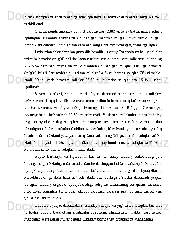 o’rinni   kompaniyalar   daromadiga   soliq   egallaydi.   U   byudjet   daromadlarining   8-10%ni
tashkil   etadi.
O’zbekistonda   umumiy   byudjet   daromadlari   2002   yilda   29,8%ini   aktsiz   solig’i
egallagan.   Jismoniy   shaxslardan   olinadigan   daromad   solig’i   12%ni   tashkil   qilgan.
Yuridik   shaxslardan   undiriladigan   daromad   solig’i   esa   byudjetning   9,2%ini   egallagan.
Ilmiy   izlanishlar   shundan   guvohlik   beradiki,   g’arbiy   Evropada   mahalliy   soliqlar
tizimida   bevosita   (to’g’ri)   soliqlar   katta   ulushini   tashkil   etadi:   jami   soliq   tushumlarining
70-75   %   daromad,   foyda   va   mulk   hisobidan   olinadigan   soliqlar   ulushiga   bevosita
(to’g’ri)   keladi.   Iste’moldan   olinadigan   soliqlar   3-4   %   ni,   boshqa   soliqlar   20%   ni   tashkil
etadi.   Yaponiyada   bevosita   soliqlar   85   %   ni,   bilvosita   soliqlar   esa   15   %   ulushni
egallaydi.
Bevosita   (to’g’ri)   soliqlar   ichida   foyda,   daromad   hamda   turli   mulk   soliqlari
tarkibi   ancha   farq   qiladi:   Skandinaviya   mamlakatlarida   barcha   soliq   tushumlarining   80-
90   %i   daromad   va   foyda   solig’i   hissasiga   to’g’ri   keladi;   Belgiya,   Germaniya,
Avstriyada   bu   ko’rsatkich   50   %dan   oshmaydi.   Boshqa   mamlakatlarda   esa   hududiy
organlar   byudjetlaridagi   soliq   tushumlarining   asosiy   qismi   turli   shakldagi   mulklardan
olinadigan   soliqlar   hisobidan   shakllanadi.   Jumladan,   Irlandiyada   yagona   mahalliy   soliq
hisoblanadi;   Niderlandiyada   jami   soliq   daromadlarining   2/3   qismini   shu   soliqlar   tashkil
etadi; Yaponiyada  48 %soliq daromadlarini turar-joy binolari uchun soliqlar va 21 % ni
ko’chmas   mulk   uchun   soliqlar   tashkil   etadi.
Buyuk   Britaniya   va   Ispaniyada   har   bir   ma’muriy-hududiy   birliklardagi   jon
boshiga   to’g’ri   keladigan   daromadlardan   kelib   chiqqan   holda,   markaziy   hokimiyatlar
byudjetdagi   soliq   tushumlari   sohasi   bo’yicha   hududiy   organlar   byudjetlarini
korrektirovka   qilishda   ham   ishtirok   etadi.   Jon   boshiga   o’rtacha   daromadi   yuqori
bo’lgan   hududiy   organlar   byudjetlaridagi   soliq   tushumlarining   bir   qismi   markaziy
hokimiyat   organlari   tomonidan   olinib,   daromad   darajasi   past   bo’lgan   mahalliyga
yo’naltirilishi   mumkin.
Hududiy byudjet daromadlari   mahalliy soliqlar va yig’imlar, soliqdan tashqari
to’lovlar   yuqori   byudjetdan   ajratmalar   hisobidan   shakllanadi.   Ushbu   daromadlar
manbalari   o’rtasidagi   mutanosiblik   hududiy   boshqaruv   organlariga   yuklatilgan