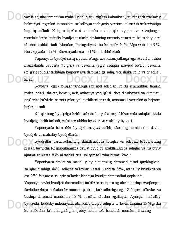 vazifalar,   ular   tomonidan   mahalliy   soliqlarni   yig’ish   imkoniyati,   shuningdek   markaziy
hokimiyat   organlari   tomonidan   mahalliyga   moliyaviy   yordam   ko’rsatish   imkoniyatiga
bog’liq   bo’ladi.   Xalqaro   tajriba   shuni   ko’rsatadiki,   iqtisodiy   jihatdan   rivojlangan
mamlakatlarda   hududiy   byudjetlar   ulushi   davlatning   umumiy   resurslari   hajmida   yuqori
ulushni tashkil  etadi. Masalan, Portugaliyada bu ko’rsatkich YaIMga nisbatan 3 %,
Norvegiyada   -   15   %,   Shvetsiyada   esa   -   31   %   ni   tashkil   etadi.
Yaponiyada   byudjet-soliq   siyosati   o’ziga   xos   xususiyatlarga   ega.   Avvalo,   ushbu
mamlakatda   bevosita   (to’g’ri)   va   bevosita   (egri)   soliqlar   mavjud   bo’lib,   bevosita
(to’g’ri)   soliqlar   tarkibiga   korporatsiya   daromadiga   soliq,   vorislikka   soliq   va   er   solig’i
kiradi.
Bevosita   (egri)   soliqlar   tarkibiga   iste’mol   soliqlari,   spirtli   ichimliklar,   tamaki
mahsulotlari, shakar, benzin, neft, aviatsiya   yoqilg’isi, chet el valyutasi va qimmatli
qog’ozlar bo’yicha operatsiyalar, yo’lovchilarni   tashish, avtomobil vositalariga bojxona
bojlari   kiradi.
Soliqlarning   byudjetga   kelib   tushishi   bo’yicha   respublikamizda   soliqlar   ikkita
byudjetga   kelib   tushadi,   ya’ni   respublika   byudjeti   va   mahalliy   byudjet;
Yaponiyada   ham   ikki   byudjet   mavjud   bo’lib,   ularning   nomlanishi:   davlat
byudjeti   va   mahalliy   byudjetlardir.
Byudjetlar   daromadlarining   shakllanishida   soliqlar   va   soliqsiz   to’lovlarning
hissasi   bo’yicha   Respublikamizda   davlat   byudjeti   shakllanishida   soliqlar   va   majburiy
ajratmalar   hissasi   93%   ni   tashkil   etsa,   soliqsiz   to’lovlar   hissasi   7%dir.
Yaponiyada   davlat   va   mahalliy   byudjetlarning   daromad   qismi   quyidagicha:
soliqlar   hisobiga   64%,   soliqsiz   to’lovlar   hissasi   hisobiga   36%,   mahalliy   byudjetlarda
esa   25%   foizgacha   soliqsiz   to’lovlar   hisobiga   byudjet   daromadlari   qoplanadi.
Yaponiya   davlat   byudjeti   daromadlari   tarkibida   soliqlarning   ulushi   boshqa   rivojlangan
davlatlarnikiga   nisbatan   birmuncha   pastroq   ko’rsatkichga   ega.   Soliqsiz   to’lovlar   va
boshqa   daromad   manbalari   15   %   atrofida   ulushni   egallaydi.   Ayniqsa,   mahalliy
byudjetlar   hududiy   imkoniyatlaridan   kelib   chiqib   soliqsiz   to’lovlar   hajmini   25   %gacha
ko’rsatkichni   ta’minlaganligini   ijobiy   holat,   deb   baholash   mumkin.   Bizning