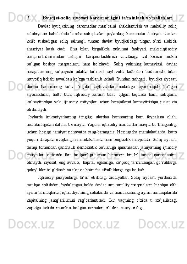 3. Byudjet-soliq siyosati barqarorligini ta’minlash yo’nalishlari
Davlat   byudjetining   daromadlar   man’baini   shakllantirish   va   mahalliy   soliq
salohiyatini   baholashda   barcha   soliq   turlari   joylardagi   korxonalar   faoliyati   ulardan
kelib   tushadigan   soliq   salmog’i   tuman   davlat   byudjetidagi   tutgan   o’rni   alohida
ahamiyat   kasb   etadi.   Shu   bilan   birgalikda   xukumat   faoliyati,   makroiqtisodiy
barqarorlashtirishdan   tashqari,   barqarorlashtirish   vazifasiga   zid   kelishi   mukin
bo’lgan   boshqa   maqsadlarni   ham   ko’zlaydi.   Soliq   yukining   kamayishi,   davlat
harajatlarining   ko’payishi   odatda   turli   xil   saylovoldi   tadbirlari   boshlanishi   bilan
muvofiq   kelishi   avvaldan   ko’zga   tashlanib   keladi.   Bundan   tashqari,   byudjet   siyosati
doimo   hammaning   ko’z   o’ngida:   saylovchilar   madadiga   tayanmoqchi   bo’lgan
siyosatchilar,   hatto   buni   iqtisodiy   zarurat   talab   qilgan   taqdirda   ham,   soliqlarni
ko’paytirishga   yoki   ijtimoiy   ehtiyojlar   uchun   harajatlarni   kamaytirishga   jur’at   eta
olishmaydi.
Joylarda   imkoniyatlarning   tengligi   ulardan   hammaning   ham   foydalana   olishi
mumkinligidan   dalolat   bermaydi.   Yagona   iqtisodiy   manfaatlar   mavjut   bo’lmaganligi
uchun   hozirgi   jamiyat   nohoyatda   rang-barangdir.   Hozirgacha   mamlakatlarda,   hatto
yuqori darajada rivojlangan mamlakatlarda ham tengsizlik   mavjuddir.   Soliq   siyosati
tashqi   tomondan   qanchalik   demokratik   bo’lishiga   qaramasdan   jamiyatning   ijtimoiy
ehtiyojlari   o’rtasida   farq   bo’lganligi   uchun   hammani   bir   hil   tarzda   qanoatlantira
olmaydi.   siyosat,   eng   avvalo,   kapital   egalariga,   ko’proq   ta’minlangan   go’ruhlarga
qulayliklar   to’g’diradi   va   ular   qo’shimcha   afzalliklarga ega bo’ladi.
Iqtisodiy   jarayonlarga   ta’sir   etishdagi   ziddiyatlar.   Soliq   siyosati   yordamida
tartibga   solishdan   foydalangan   holda   davlat   umummilliy   maqsadlarni   hisobga   olib
ayrim   tarmoqlarda,   iqtisodiyotning   sohalarida   va   mamlakatning   ayrim   mintaqalarida
kapitalning   jamg’arilishini   rag’batlantiradi.   Bir   vaqtning   o’zida   u   xo’jalikdagi
vujudga   kelishi   mumkin   bo’lgan   nomutanosiblikni   susaytirishga