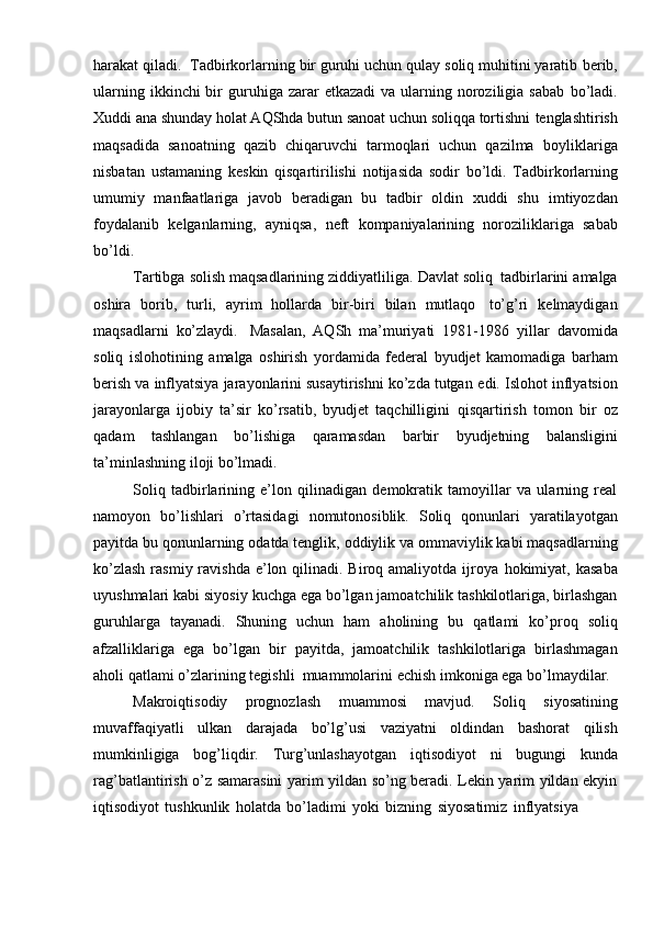 harakat qiladi.   Tadbirkorlarning bir guruhi uchun qulay soliq muhitini yaratib   berib,
ularning  ikkinchi  bir  guruhiga zarar   etkazadi   va ularning noroziligia sabab   bo’ladi.
Xuddi ana shunday holat AQShda butun sanoat uchun soliqqa tortishni   tenglashtirish
maqsadida   sanoatning   qazib   chiqaruvchi   tarmoqlari   uchun   qazilma   boyliklariga
nisbatan   ustamaning   keskin   qisqartirilishi   notijasida   sodir   bo’ldi.   Tadbirkorlarning
umumiy   manfaatlariga   javob   beradigan   bu   tadbir   oldin   xuddi   shu   imtiyozdan
foydalanib   kelganlarning,   ayniqsa,   neft   kompaniyalarining   noroziliklariga   sabab
bo’ldi.
Tartibga   solish   maqsadlarining   ziddiyatliliga.   Davlat   soliq   tadbirlarini   amalga
oshira   borib,   turli,   ayrim   hollarda   bir-biri   bilan   mutlaqo   to’g’ri   kelmaydigan
maqsadlarni   ko’zlaydi.   Masalan,   AQSh   ma’muriyati   1981-1986   yillar   davomida
soliq   islohotining   amalga   oshirish   yordamida   federal   byudjet   kamomadiga   barham
berish va inflyatsiya jarayonlarini susaytirishni ko’zda tutgan   edi.   Islohot   inflyatsion
jarayonlarga   ijobiy   ta’sir   ko’rsatib,   byudjet   taqchilligini   qisqartirish   tomon   bir   oz
qadam   tashlangan   bo’lishiga   qaramasdan   barbir   byudjetning   balansligini
ta’minlashning   iloji   bo’lmadi.
Soliq   tadbirlarining   e’lon   qilinadigan   demokratik   tamoyillar   va   ularning   real
namoyon   bo’lishlari   o’rtasidagi   nomutonosiblik.   Soliq   qonunlari   yaratilayotgan
payitda   bu   qonunlarning   odatda   tenglik,   oddiylik   va   ommaviylik   kabi   maqsadlarning
ko’zlash  rasmiy ravishda  e’lon qilinadi. Biroq amaliyotda ijroya   hokimiyat,   kasaba
uyushmalari   kabi   siyosiy   kuchga   ega   bo’lgan   jamoatchilik   tashkilotlariga, birlashgan
guruhlarga   tayanadi.   Shuning   uchun   ham   aholining   bu   qatlami   ko’proq   soliq
afzalliklariga   ega   bo’lgan   bir   payitda,   jamoatchilik   tashkilotlariga   birlashmagan
aholi   qatlami   o’zlarining   tegishli   muammolarini   echish   imkoniga ega   bo’lmaydilar.
Makroiqtisodiy   prognozlash   muammosi   mavjud.   Soliq   siyosatining
muvaffaqiyatli   ulkan   darajada   bo’lg’usi   vaziyatni   oldindan   bashorat   qilish
mumkinligiga   bog’liqdir.   Turg’unlashayotgan   iqtisodiyot   ni   bugungi   kunda
rag’batlantirish o’z samarasini yarim yildan so’ng beradi. Lekin yarim yildan ekyin
iqtisodiyot   tushkunlik   holatda   bo’ladimi   yoki   bizning   siyosatimiz   inflyatsiya