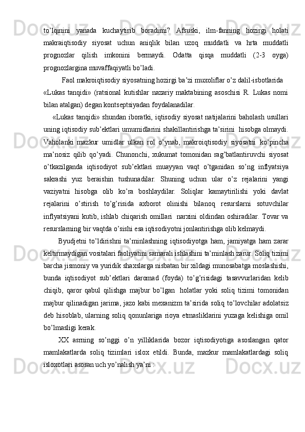 to’lqinini   yanada   kuchaytirib   boradimi?   Afsuski,   ilm-fanning   hozirgi   holati
makraiqtisodiy   siyosat   uchun   aniqlik   bilan   uzoq   muddatli   va   hrta   muddatli
prognozlar   qilish   imkonini   bermaydi.   Odatta   qisqa   muddatli   (2-3   oyga)
prognozlargina   muvaffaqiyatli   bo’ladi.
Faol   makroiqtisodiy   siyosatning   hozirgi   ba’zi   muxoliflar o’z   dalil-isbotlarida
«Lukas   tanqidi»   (ratsional   kutishlar   nazariy   maktabining   asoschisi   R.   Lukas   nomi
bilan atalgan)   degan   kontseptsiyadan   foydalanadilar.
«Lukas  tanqidi» shundan  iboratki, iqtisodiy siyosat  natijalarini  baholash  usullari
uning   iqtisodiy   sub’ektlari   umumidlarini   shakillantirishga   ta’sirini   hisobga   olmaydi.
Vaholanki   mazkur   umidlar   ulkan   rol   o’ynab,   makroiqtisodiy   siyosatni   ko’pincha
ma’nosiz   qilib   qo’yadi.   Chunonchi,   xukumat   tomonidan   rag’batlantiruvchi   siyosat
o’tkazilganda   iqtisodiyot   sub’ektlari   muayyan   vaqt   o’tganidan   so’ng   inflyatsiya
sakrashi   yuz   beraishin   tushunadilar.   Shuning   uchun   ular   o’z   rejalarini   yangi
vaziyatni   hisobga   olib   ko’ra   boshlaydilar.   Soliqlar   kamaytirilishi   yoki   davlat
rejalarini   o’stirish   to’g’risida   axborot   olinishi   bilanoq   resurslarni   sotuvchilar
inflyatsiyani   kutib,   ishlab   chiqarish   omillari   narxini   oldindan oshiradilar. Tovar va
resurslarning bir vaqtda o’sishi esa iqtisodiyotni   jonlantirishga   olib   kelmaydi.
Byudjetni   to’ldirishni   ta’minlashning   iqtisodiyotga   ham,   jamiyatga   ham   zarar
keltirmaydigan   vositalari   faoliyatini   samarali   ishlashini   ta’minlash   zarur.   Soliq   tizimi
barcha jismoniy va yuridik shaxslarga nisbatan bir xildagi munosabatga   moslashishi,
bunda   iqtisodiyot   sub’ektlari   daromad   (foyda)   to’g’risidagi   tasavvurlaridan   kelib
chiqib,   qaror   qabul   qilishga   majbur   bo’lgan   holatlar   yoki   soliq   tizimi   tomonidan
majbur qilinadigan jarima, jazo kabi mexanizm ta’sirida   soliq   to’lovchilar   adolatsiz
deb   hisoblab,   ularning   soliq   qonunlariga   rioya   etmasliklarini   yuzaga   kelishiga   omil
bo’lmasligi   kerak.
XX   asrning   so’nggi   o’n   yilliklarida   bozor   iqtisodiyotiga   asoslangan   qator
mamlakatlarda   soliq   tizimlari   islox   etildi.   Bunda,   mazkur   mamlakatlardagi   soliq
isloxotlari   asosan   uch   yo’nalish   ya’ni :