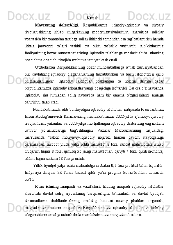 Kırısh
Mavzuning   dolzarbligi.   Respublikamiz   ijtimoiy-iqtisodiy   va   siyosiy
rivojlanishining   ishlab   chiqarishning   modernizatsiyalashuvi   sharoitida   soliqlar
vositasida   bir   tomondan   tartibga   solish   ikkinchi   tomondan   esa   rag’batlantirish   hamda
ikkala   jarayonni   to’g’ri   tashkil   eta   olish   xo’jalik   yurituvchi   sub’ektlarimiz
faoliyatining   bozor   munosabatlarining   iqtisodiy   talablariga   moslashishida,   ularning
bosqichma-bosqich   rivojida   muhim   ahamiyat kasb   etadi.
O’zbekiston   Respublikasining   bozor   munosabatlariga   o’tish   xususiyatlaridan
biri   davlatning   iqtisodiy   o’zgarishlarning   tashabbuskori   va   bosh   islohotchisi   qilib
belgilanganligidir.   Iqtisodiy   islohotlar   boshlangan   to   hozirgi   davrga   qadar
respublikamizda   iqtisodiy   islohatlar   yangi   bosqichga   ko’tarildi.   Bu   esa   o’z   navbatida
iqtisodiy,   shu   jumladan   soliq   siyosatida   ham   bir   qancha   o’zgarishlarni   amalga
oshirishni   talab   etadi.
Mamlakatimizda   olib   borilayotgan   iqtisodiy   islohotlar   natijasida   Prezidentimiz
Islom   Abdug‘anievich   Karimovning   mamlakatimizni   2022-yilda   ijtimoiy-iqtisodiy
rivojlantirish   yakunlari   va   2023-yilga   mo‘ljallangan   iqtisodiy   dasturning   eng   muhim
ustuvor   yo‘nalishlariga   bag‘ishlangan   Vazirlar   Mahkamasining   majlisidagi
ma’ruzasida   “Jahon   moliyaviy-iqtisodiy   inqirozi   hamon   davom   etayotganiga
qaramasdan,   hisobot   yilida   yalpi   ichki   mahsulot   8   foiz,   sanoat   mahsulotlari   ishlab
chiqarish hajmi  8 foiz,  qishloq xo‘jaligi  mahsulotlari   qariyb 7   foiz,   qurilish-montaj
ishlari   hajmi   salkam   18   foizga   oshdi.
Yillik byudjet yalpi ichki mahsulotga nisbatan 0,1 foiz profitsit bilan bajarildi.
Inflyasiya   darajasi   5,6   foizni   tashkil   qildi,   ya’ni   prognoz   ko‘rsatkichlari   doirasida
bo‘ldi.
Kurs   ishning   maqsadi   va   vazifalari.   Ishning   maqsadi   iqtisodiy   islohatlar
sharoitida   davlat   soliq   siyosatining   barqarorligini   ta’minlash   va   davlat   byudjeti
daromadlarini   shakllantirishning   amaldagi   holatini   nazariy   jihatdan   o’rganish,
mavjud   muammolarni   aniqlash   va   Respublikamizda   iqtisodiy   islohatlar   va   tarkibiy
o’zgarishlarni   amalga oshirilishida   mamlakatimizda   mavjud an’analarni