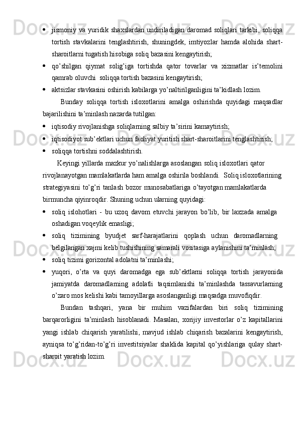  jismoniy   va   yuridik   shaxslardan   undiriladigan   daromad   soliqlari   tarkibi,   soliqqa
tortish   stavkalarini   tenglashtirish,   shuningdek,   imtiyozlar   hamda   alohida   shart-
sharoitlarni   tugatish   hisobiga   soliq   bazasini   kengaytirish;
 qo’shilgan   qiymat   solig’iga   tortishda   qator   tovarlar   va   xizmatlar   is’temolini
qamrab oluvchi   soliqqa tortish   bazasini   kengaytirish;
 aktsizlar   stavkasini   oshirish   kabilarga   yo’naltirilganligini   ta’kidlash   lozim.
Bunday   soliqqa   tortish   isloxotlarini   amalga   oshirishda   quyidagi   maqsadlar
bajarilishini   ta’minlash   nazarda tutilgan:
 iqtisodiy   rivojlanishga   soliqlarning   salbiy   ta’sirini   kamaytirish;
 iqtisodiyot   sub’ektlari   uchun   faoliyat   yuritish   shart-sharoitlarini   tenglashtirish;
 soliqqa   tortishni   soddalashtirish.
Keyingi   yillarda   mazkur   yo’nalishlarga   asoslangan   soliq   isloxotlari   qator  
rivojlanayotgan mamlakatlarda ham amalga oshirila boshlandi.   Soliq   isloxotlarining
strategiyasini   to’g’ri   tanlash   bozor   munosabatlariga   o’tayotgan   mamlakatlarda  
birmuncha   qiyinroqdir.   Shuning   uchun   ularning   quyidagi:
 soliq   islohotlari   -   bu   uzoq   davom   etuvchi   jarayon   bo’lib,   bir   laxzada   amalga  
oshadigan voqeylik emasligi;
 soliq tizimining byudjet sarf-harajatlarini qoplash uchun daromadlarning  
belgilangan   xajmi   kelib   tushishining   samarali   vositasiga   aylanishini   ta’minlash;
 soliq   tizimi   gorizontal   adolatni   ta’minlashi;
 yuqori,   o’rta   va   quyi   daromadga   ega   sub’ektlarni   soliqqa   tortish   jarayonida
jamiyatda   daromadlarning   adolatli   taqsimlanishi   ta’minlashda   tassavurlarning
o’zaro   mos   kelishi   kabi   tamoyillarga   asoslanganligi   maqsadga   muvofiqdir.
Bundan   tashqari,   yana   bir   muhim   vazifalardan   biri   soliq   tizimining
barqarorligini   ta’minlash   hisoblanadi.   Masalan,   xorijiy   investorlar   o’z   kapitallarini
yangi   ishlab   chiqarish   yaratilishi,   mavjud   ishlab   chiqarish   bazalarini   kengaytirish,
ayniqsa   to’g’ridan-to’g’ri   investitsiyalar   shaklida   kapital   qo’yishlariga   qulay   shart-
sharoit   yaratish lozim.