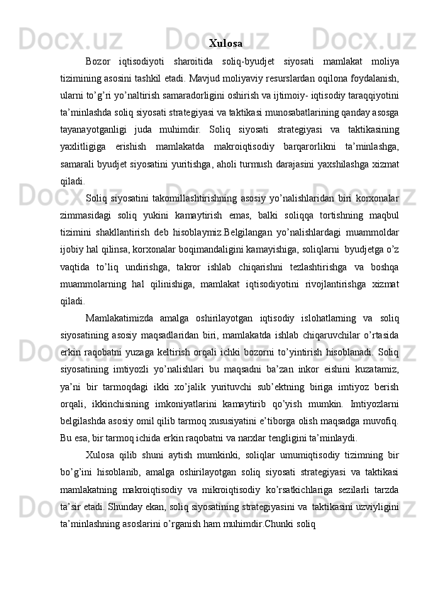 Xulosa  
Bozor   iqtisodiyoti   sharoitida   soliq-byudjet   siyosati   mamlakat   moliya
tizimining   asosini   tashkil   etadi.   Mavjud   moliyaviy   resurslardan   oqilona   foydalanish,
ularni   to’g’ri   yo’naltirish   samaradorligini   oshirish   va   ijtimoiy-   iqtisodiy   taraqqiyotini
ta’minlashda   soliq   siyosati   strategiyasi   va   taktikasi   munosabatlarining qanday asosga
tayanayotganligi   juda   muhimdir.   Soliq   siyosati   strategiyasi   va   taktikasining
yaxlitligiga   erishish   mamlakatda   makroiqtisodiy   barqarorlikni   ta’minlashga,
samarali byudjet siyosatini yuritishga, aholi turmush   darajasini   yaxshilashga xizmat
qiladi.
Soliq   siyosatini   takomillashtirishning   asosiy   yo’nalishlaridan   biri   korxonalar
zimmasidagi   soliq   yukini   kamaytirish   emas,   balki   soliqqa   tortishning   maqbul
tizimini   shakllantirish   deb   hisoblaymiz.Belgilangan   yo’nalishlardagi   muammoldar
ijobiy hal   qilinsa,   korxonalar   boqimandaligini kamayishiga,   soliqlarni   byudjetga   o’z
vaqtida   to’liq   undirishga,   takror   ishlab   chiqarishni   tezlashtirishga   va   boshqa
muammolarning   hal   qilinishiga,   mamlakat   iqtisodiyotini   rivojlantirishga   xizmat
qiladi.
Mamlakatimizda   amalga   oshirilayotgan   iqtisodiy   islohatlarning   va   soliq
siyosatining   asosiy   maqsadlaridan   biri,   mamlakatda   ishlab   chiqaruvchilar   o’rtasida
erkin   raqobatni   yuzaga   keltirish   orqali   ichki   bozorni   to’yintirish   hisoblanadi.   Soliq
siyosatining   imtiyozli   yo’nalishlari   bu   maqsadni   ba’zan   inkor   eishini   kuzatamiz,
ya’ni   bir   tarmoqdagi   ikki   xo’jalik   yurituvchi   sub’ektning   biriga   imtiyoz   berish
orqali,   ikkinchisining   imkoniyatlarini   kamaytirib   qo’yish   mumkin.   Imtiyozlarni
belgilashda   asosiy   omil   qilib   tarmoq   xususiyatini   e’tiborga   olish   maqsadga   muvofiq.
Bu   esa,   bir   tarmoq   ichida   erkin   raqobatni   va   narxlar   tengligini   ta’minlaydi.
Xulosa   qilib   shuni   aytish   mumkinki,   soliqlar   umumiqtisodiy   tizimning   bir
bo’g’ini   hisoblanib,   amalga   oshirilayotgan   soliq   siyosati   strategiyasi   va   taktikasi
mamlakatning   makroiqtisodiy   va   mikroiqtisodiy   ko’rsatkichlariga   sezilarli   tarzda
ta’sir   etadi.   Shunday   ekan,   soliq   siyosatining   strategiyasini   va   taktikasini   uzviyligini
ta’minlashning   asoslarini   o’rganish   ham   muhimdir.Chunki   soliq