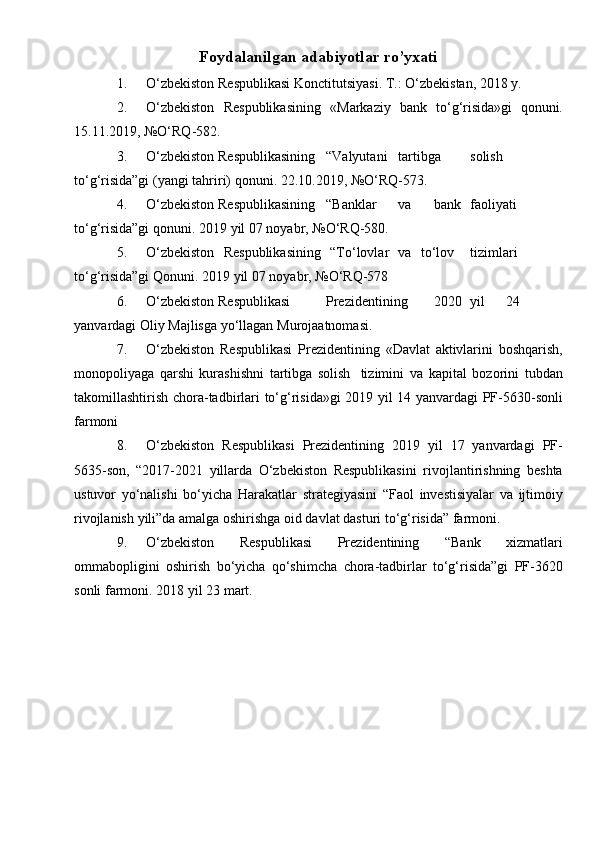 Foydalanilgan adabiyotlar ro’yxati
1. O‘zbekiston   Respublikasi   Konctitutsiyasi.   T.:   O‘zbekistan,   2018   y.
2. O‘zbekiston   Respublikasining   «Markaziy   bank   to‘g‘risida»gi   qonuni.
15.11.2019,   №O‘RQ-582.
3. O‘zbekiston Respublikasining “Valyutani tartibga solish
to‘g‘risida”gi   (yangi   tahriri)   qonuni.   22.10.2019,   №O‘RQ-573.
4. O‘zbekiston Respublikasining “Banklar va bank faoliyati
to‘g‘risida”gi   qonuni.   2019   yil   07   noyabr,   №O‘RQ-580.
5. O‘zbekiston   Respublikasining   “To‘lovlar   va   to‘lov tizimlari
to‘g‘risida”gi   Qonuni.   2019   yil   07   noyabr,   №O‘RQ-578
6. O‘zbekiston Respublikasi Prezidentining 2020 yil 24
yanvardagi   Oliy   Majlisga   yo‘llagan   Murojaatnomasi.
7. O‘zbekiston   Respublikasi   Prezidentining   «Davlat   aktivlarini   boshqarish,
monopoliyaga   qarshi   kurashishni   tartibga   solish   tizimini   va   kapital   bozorini   tubdan
takomillashtirish   chora-tadbirlari   to‘g‘risida»gi   2019   yil   14 yanvardagi   PF-5630-sonli
farmoni
8. O‘zbekiston   Respublikasi   Prezidentining   2019   yil   17   yanvardagi   PF-
5635-son,   “2017-2021   yillarda   O‘zbekiston   Respublikasini   rivojlantirishning   beshta
ustuvor   yo‘nalishi   bo‘yicha   Harakatlar   strategiyasini   “Faol   investisiyalar   va   ijtimoiy
rivojlanish   yili”da   amalga oshirishga   oid davlat   dasturi   to‘g‘risida” farmoni.
9. O‘zbekiston   Respublikasi   Prezidentining   “Bank   xizmatlari
ommabopligini   oshirish   bo‘yicha   qo‘shimcha   chora-tadbirlar   to‘g‘risida”gi   PF-3620
sonli   farmoni.   2018   yil   23   mart.