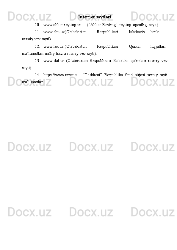 Internet   saytlari
10. www.ahbor-reyting.uz   –   (“Ahbor-Reyting”   reyting   agentligi   sayti)
11. www.cbu.uz (O‘zbekiston Respublikasi Markaziy banki
rasmiy   vev   sayti).
12. www.lex.uz (O‘zbekiston Respublikasi Qonun hujjatlari
ma’lumotlari   milliy   bazasi   rasmiy vev   sayti).
13. www.stat.uz   (O‘zbekiston   Respublikasi   Statistika   qo‘mitasi   rasmiy   vev
sayti).
14. http s://www.u zse. uz   -   “Toshkent”   Respublika   fond   birjasi   rasmiy   sayti
ma’lumotlari.