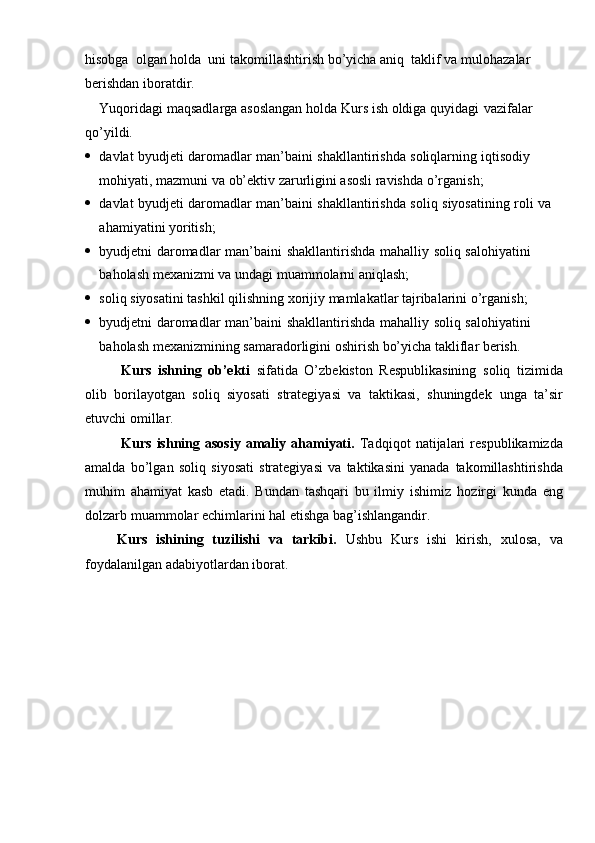 hisobga   olgan   holda   uni   takomillashtirish   bo’yicha   aniq  taklif   va   mulohazalar  
berishdan   iboratdir.
Yuqoridagi   maqsadlarga   asoslangan   holda   Kurs   ish   oldiga   quyidagi    vazifalar  
qo’yildi.
 davlat   byudjeti   daromadlar   man’baini   shakllantirishda   soliqlarning   iqtisodiy  
mohiyati, mazmuni   va   ob’ektiv   zarurligini   asosli ravishda   o’rganish;
 davlat   byudjeti   daromadlar   man’baini   shakllantirishda   soliq   siyosatining   roli   va  
ahamiyatini   yoritish;
 byudjetni   daromadlar   man’baini   shakllantirishda   mahalliy   soliq   salohiyatini  
baholash mexanizmi   va   undagi muammolarni   aniqlash;
 soliq   siyosatini   tashkil   qilishning   xorijiy   mamlakatlar   tajribalarini   o’rganish;
 byudjetni   daromadlar   man’baini   shakllantirishda   mahalliy   soliq   salohiyatini  
baholash   mexanizmining   samaradorligini   oshirish   bo’yicha   takliflar   berish.
Kurs   ishning   ob’ekti   sifatida   O’zbekiston   Respublikasining   soliq   tizimida
olib   borilayotgan   soliq   siyosati   strategiyasi   va   taktikasi,   shuningdek   unga   ta’sir
etuvchi omillar.
Kurs   ishning  asosiy   amaliy  ahamiyati.   Tadqiqot   natijalari   respublikamizda
amalda   bo’lgan   soliq   siyosati   strategiyasi   va   taktikasini   yanada   takomillashtirishda
muhim   ahamiyat   kasb   etadi.   Bundan   tashqari   bu   ilmiy   ishimiz   hozirgi   kunda   eng
dolzarb   muammolar   echimlarini   hal   etishga   bag’ishlangandir.
Kurs   ishining   tuzilishi   va   tarkibi.   Ushbu   Kurs   ishi   kirish,   xulosa,   va
foydalanilgan   adabiyotlardan iborat.