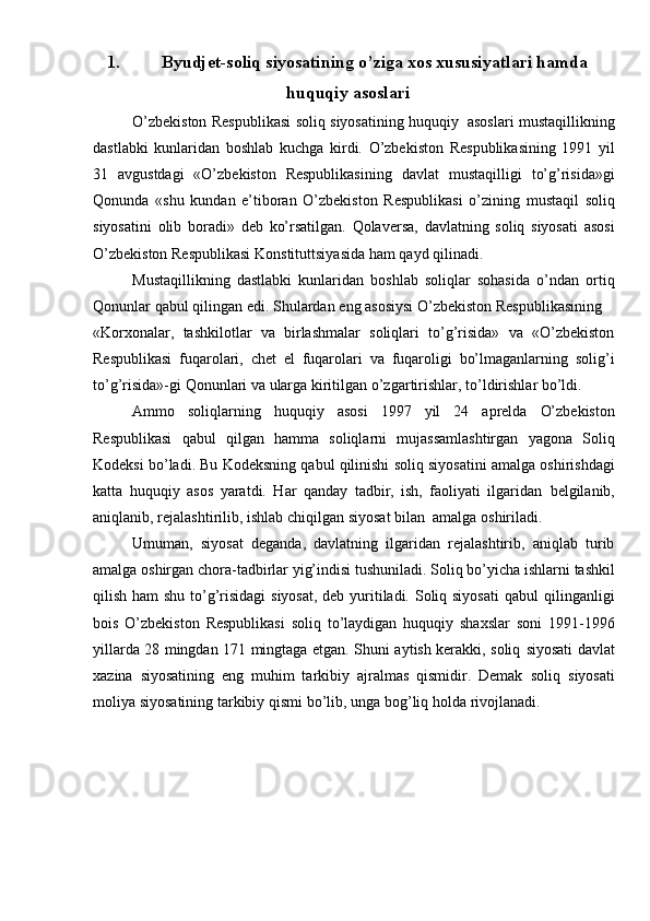 1. Byudjet-soliq siyosatining o’ziga xos xususiyatlari hamda
huquqiy asoslari
O’zbekiston   Respublikasi   soliq   siyosatining   huquqiy   asoslari   mustaqillikning
dastlabki   kunlaridan   boshlab   kuchga   kirdi.   O’zbekiston   Respublikasining   1991   yil
31   avgustdagi   «O’zbekiston   Respublikasining   davlat   mustaqilligi   to’g’risida»gi
Qonunda   «shu   kundan   e’tiboran   O’zbekiston   Respublikasi   o’zining   mustaqil   soliq
siyosatini   olib   boradi»   deb   ko’rsatilgan.   Qolaversa,   davlatning   soliq   siyosati   asosi
O’zbekiston   Respublikasi   Konstituttsiyasida   ham   qayd   qilinadi.
Mustaqillikning   dastlabki   kunlaridan   boshlab   soliqlar   sohasida   o’ndan   ortiq
Qonunlar   qabul   qilingan   edi.   Shulardan   eng   asosiysi   O’zbekiston   Respublikasining
«Korxonalar,   tashkilotlar   va   birlashmalar   soliqlari   to’g’risida»   va   «O’zbekiston
Respublikasi   fuqarolari,   chet   el   fuqarolari   va   fuqaroligi   bo’lmaganlarning   solig’i
to’g’risida»-gi   Qonunlari   va   ularga   kiritilgan   o’zgartirishlar,   to’ldirishlar   bo’ldi.
Ammo   soliqlarning   huquqiy   asosi   1997   yil   24   aprelda   O’zbekiston
Respublikasi   qabul   qilgan   hamma   soliqlarni   mujassamlashtirgan   yagona   Soliq
Kodeksi   bo’ladi.   Bu   Kodeksning   qabul   qilinishi   soliq   siyosatini   amalga   oshirishdagi
katta   huquqiy   asos   yaratdi.   Har   qanday   tadbir,   ish,   faoliyati   ilgaridan   belgilanib,
aniqlanib,   rejalashtirilib,   ishlab   chiqilgan   siyosat   bilan   amalga   oshiriladi.
Umuman,   siyosat   deganda,   davlatning   ilgaridan   rejalashtirib,   aniqlab   turib
amalga   oshirgan   chora-tadbirlar   yig’indisi   tushuniladi.   Soliq   bo’yicha   ishlarni   tashkil
qilish ham  shu to’g’risidagi  siyosat, deb yuritiladi. Soliq siyosati  qabul   qilinganligi
bois   O’zbekiston   Respublikasi   soliq   to’laydigan   huquqiy   shaxslar   soni   1991-1996
yillarda 28 mingdan 171 mingtaga etgan. Shuni aytish kerakki, soliq   siyosati davlat
xazina   siyosatining   eng   muhim   tarkibiy   ajralmas   qismidir.   Demak   soliq   siyosati
moliya   siyosatining   tarkibiy   qismi   bo’lib,   unga   bog’liq   holda   rivojlanadi.