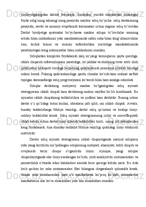borilayotganligidan   dalolat   bermoqda.   Jumladan,   yuridik   shaxslardan   olinadigan
foyda   solig’ining   salmoqg’ining   pasayishi   mazkur   soliq   bo’yicha   soliq   stavkasining
pasayishi, savdo va umumiy ovqatlanish korxonalari uchun yagona   soliq   to’lovidan
Davlat   byudjetiga   ajratmalar   bo’yichaesa   mazkur   soliqni   to’lovchilar   sonining
ortishi bilan izohlashimiz yoki   mamlakatimizda ushbu soha   bilan shug’ullanuvchilar
soni,   kichik   biznes   va   xususiy   tadbirkorlikni   yuritishga   mamlakatimizda
yaratilayotgan   keng   imkoniyatlar   bilan   izohlashimiz   mumkin.
Soliqlardan  kompleks  foydalanish   xalq xo’jaligi  tarmoqlarini   qayta qurishga,
ishlab chiqarish infratuzilmasini yaratishga, xo’jaliklar va aholining tovar sotib   olish
qobiliyatini boshqarib turishga va pulning qadirsizlanish jarayonini jilovlab   turishga
imkon   beradi.   Pulning   qadirsizlanishiga   qarshi   choralar   ko’rish-kam   mehnat sarflab
topilgan daromadlarga soliq progressiyasini ko’tarish bilan ham   amalga   oshiriladi.
Soliqlar   davlatning   moliyaviy   manbai   bo’lganligidan   soliq   siyosati
strategiyasini   ishlab  chiqish  ham   davlatning muhim  vazifasi  bo’lib hisoblanadi.  Bu
siyosatni  ishlab chiqishning  tashkilotchisi  va  ijodkori  ham  davlatdir. Buning uchun
davlat   o’z   qo’lidagi   butun   kuchni,   idoralarni   jalb   qilib,   uni   ishlab   chiqadi.   Avvalo,
bunday   tashkilotlarga   Moliya   vazirligi,   davlat   soliq   qo’mitasi   va   boshqa   ilmiy-
uslubiy   tashkilotlar   kiradi.   Soliq   siyosati   strategiyasining   izchil   va   muvoffaqiyatli
ishlab   ketishi   uchun   davlat   ilmiy-izlanish   tashkilotlari   tuzib,   uning   ish   yakunlaridan
keng foydalanadi. Ana shunday tashkilot Moliya vazirligi qoshidagi   ilmiy   tekshirish
institutidir.
Davlat   soliq   siyosati   strategiyasini   ishlab   chiqayotganda   mavjud   soliqlarni
yoki yangi kiritilishi mo’ljallangan soliqlarning mohiyati, ahamiyati, kelib chiqish   va
rivojlanish   tarixi   chuqur   o’rganilishi   lozim.   Ayniqsa,   yangi   soliqlar
chiqarilayotganda ular ilmiy asoslangan bo’lishi, yirik amaliyotchi mutuxassislari   va
jamoatchilik o’rtasida erkin bahslashuv asosida biror qarorga kelishi zarur. Bu   erda
hech   qachon   bir   soha   mutaxassislari   fikri   bilangina   chegaralanib   qolmaslik   kerak,
chunki   soha   mutahassislari   ham   o’z   manfaatlarini   ko’proq   ko’zlab,   umumdavlat
manfaatlarini   ular   ko’ra   olmasliklari   yoki   bila   olmasliklari   mumkin.
