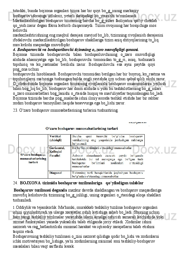 tutadiki,   bunda   bojxona   organlari   tizimi   har   bir   quyi   bo‗g‗ininig   markaziy  
boshqaruv idorasiga uzluksiz, yetarli darajadagi bo‗ysunishi ta'minlanadi. 
Markazlashtirilgan boshqaruv   tizimining   barcha   bo‗g‗inlari   faoliyatini   qat'iy   cheklab
qo‗yish   zarur   degan fikrni keltirib chiqarmaydi. Tizim rivojining har bosqichiga mos
keluvchi
markazlashtirishning eng maqbul darajasi mavjud bo‗lib, tizimning rivojlanish darajasini 
ifodalovchi   markazllashtirilgan   boshqaruv   shakllariga   tizim   aniq   ehtiyojlarining   to‗liq  
mos kelishi maqsadga muvofiqdir.
4. Boshqaruvchi   va   boshqariluvchi   tizimning   o„zaro   muvofiqligi   qonuni.
Bojxona   tizimida   boshqaruvchi   bilan   boshqariluvchining   o‗zaro   muvofiqligi
alohida   ahamiyatga   ega   bo‗lib,   boshqaruvchi   tomonidan   to‗g‗ri,   aniq,   tushunarli
topshiriq   va   ko‗rsatmalar   berilishi   zarur.   Boshqariluvchi   esa   ayni   paytda   quyi
pog‗ona uchun
boshqaruvchi   hisoblanadi. Boshqaruvchi tomonidan   berilgan har bir   buyruq, ko‗rsatma va
topshiriqlarni   ma'nosiga   tushungan   holda   ongli   ravishda   ijro   uchun   qabul   qilib   olishi zarur.
O‗zbekistonda   bojxona   organlari   tizimining   rivojlanishi   boshqaruv muammolarini   yechish
bilan   bog‗liq   bo‗lib,   boshqaruv   har   doim   alohida   u   yoki   bu   tashkilotlarning   bo‗g‗inlari 
o‗zaro   munosabatlari   bog‗lanishi   o‗rtasida   huquq   va   mas'uliyatlar   taqsimlangan   bo‗ladi.
Bojxona   tizimida   barcha   pog‗onalarda   ishni   ilmiy   asosda   tashkil   etishda   har   bir   rahbar 
xodim boshqaruv tamoyillari haqida tasavvurga ega bo‗lishi zarur.
23. O‘zaro   boshqaruv   munosabatlarining   turlarini   tushuntiring.
.
24. BOJXONA   tizimida   boshqaruv   tuzilmalariga qo‘yiladigan   talablar
Boshqaruv   tuzilmasi   deganda   mazkur   davrda   shakllangan   va   boshqaruv   maqsadlariga 
muvofiq   kelishuvchi   tizimning   bo‗g‗inliligi,   uning   organlari   o‗rtasidagi   aloqa   shakllari 
tushuniladi.
1. Oddiylik va tejamkorlik. Ma'lumki, murakkab tashkiliy tuzilma boshqaruv organlari 
ishini qiyinlashtiradi va ularga xarajatlar oshib ketishiga sabab bo‗ladi. Shuning uchun 
ham yangi tashkiliy tuzilmalar yaratishda ularni amalga oshirish samarali kechishida yoki 
xizmat   funksiyalari   yanada   yuksalishi   talab   etilganda   joriy   etiladi.   Xodimlar   ishini  
nazorati va rag‗batlantirilishi minimal harakat va iqtisodiy xarajatlarni talab etishini 
taqozo etadi.
Boshqaruvning   tashkiliy   tuzilmasi   o‗zini   nazorat   qilishga   qodir   bo‗lishi   va   xodimlarni 
ichki motivatsiyasi bo‗lishiga, ya'ni xodimlarning minimal soni tashkiliy-boshqaruv 
masalalari bilan vaqt sarflashi kerak. 