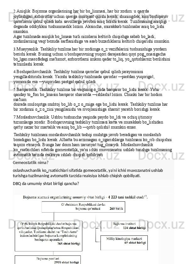 2. Aniqlik.   Bojxona   organlarining   har   bir   bo‗linmasi,   har   bir   xodim:   u   qaerda  
joylashgan, axborotlar uchun qaerga murojaat qilishi kerak, shuningdek, kim boshqaruv 
qarorlarini qabul qiladi kabi savollarga javobni aniq bilishi kerak. Tuzilmaning aniqligi 
deganda oddiylikni tushunmaslik lozim. Aksincha, murakkab tuzilmalar aniq bo‗lishi 
mumkin.
Agar tuzilmada aniqlik bo‗lmasa turli nizolarni keltirib chiqishga sabab bo‗ladi; 
xodimlarning   vaqt   bexuda   sarflanishiga   va   asab   buzarliklarni   keltirib   chiqarishi   mumkin.
3. Muayyanlik. Tashkiliy tuzilma har bir xodimga o‗z vazifalarini tushunishiga yordam 
berishi kerak. Buning uchun u boshqaruvning yuqori darajasidan quyi pog‗onasigacha 
bo‗lgan masofadagi ma'lumot,   axborotlarni   imkon qadar to‗liq,   yo‗qotishlarsiz   berilishini
ta'minlashi kerak.
4. Boshqariluvchanlik. Tashkiliy tuzilma qarorlar qabul qilish jarayoninini 
yengillashtirishi   kerak.   Yaxshi   tashkiliy   tuzilmada   qarorlar  — pastdan   yuqoriga ,	‖  
yomonida esa 	
— yuqoridan pastga  qabul qiladi.	‖
5. Barqarorlik.   Tashkiliy   tuzilma   bir   vaqtning   o‗zida   barqaror   bo‗lishi   kerak.   Ya'ni  
qanday to‗fon   bo‗lmasin   barqaror   sharoitda  	
— ishlashi	‖   lozim.   Chunki   har   bir   hodim  
ma'lum
doirada   muloqotga   muhtoj   bo‗lib   o‗z   o‗rniga   ega   bo‗lishi   kerak.   Tashkiliy   tuzilma   har  
bir xodimni o‗z o‗zini yangilanishi va rivojlanishiga   sharoit yaratib   borishgi kerak.
7.Moslashuvchanlik.   Ushbu   tushuncha   yaqinda   paydo   bo‗ldi   va   ochiq   ijtimoiy  
tuzumlarga xosdir. Boshqaruvning tashkiliy tuzilmasi katta va murakkab bo‗lishidan 
qat'iy nazar bir martalik   va aniq bo‗lib 	
— qotib qolishi  mumkin emas.	‖
Tashkiliy tuzilmani moslashuvchanlik tashqi muhitga javob beradigan va moslashib 
boradigan   bo‗lishi   kerak.   Albatta   bu   arzimagan   o‗zgarishlarga   tuzilmani   ko‗rib   chiqishni
taqozo etmaydi. Bunga har doim ham zaruriyat tug‗ilmaydi. Moslashuvchanlik 
ko‗rsatkichlari   sifatida   gomeostatlik,   ya'ni   ichki   muvozanatni   ushlab   turishga   tuzilmaning
avtomatik tarzida reaksiya ishlab chiqish qobiliyati
Gemeostatlik   nima?
oslashuvchanlik   ko‗rsatkichlari   sifatida   gomeostatlik,   ya'ni   ichki   muvozanatni   ushlab 
turishga tuzilmaning avtomatik tarzida reaksiya ishlab chiqish qobiliyati.
DBQ   da   umumiy   shtat   birligi   qancha? 