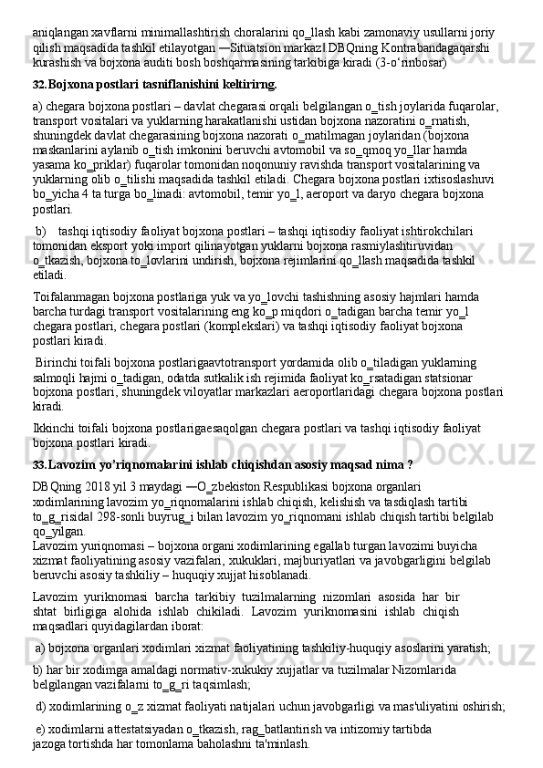 aniqlangan   xavflarni   minimallashtirish   choralarini   qo‗llash   kabi   zamonaviy   usullarni   joriy 
qilish maqsadida tashkil etilayotgan — Situatsion markaz .DBQning Kontrabandagaqarshi 	‖
kurashish va bojxona auditi bosh boshqarmasining tarkibiga kiradi (3-o‘rinbosar)
32. Bojxona   postlari   tasniflanishini   keltirirng.
a) chegara bojxona postlari – davlat chegarasi orqali belgilangan o‗tish joylarida fuqarolar, 
transport vositalari va yuklarning harakatlanishi ustidan bojxona nazoratini o‗rnatish, 
shuningdek davlat chegarasining bojxona nazorati o‗rnatilmagan joylaridan (bojxona 
maskanlarini   aylanib   o‗tish   imkonini   beruvchi   avtomobil   va   so‗qmoq   yo‗llar   hamda  
yasama ko‗priklar) fuqarolar tomonidan noqonuniy ravishda transport vositalarining va 
yuklarning olib   o‗tilishi   maqsadida   tashkil   etiladi.   Chegara   bojxona   postlari   ixtisoslashuvi  
bo‗yicha   4   ta turga   bo‗linadi: avtomobil, temir yo‗l, aeroport va daryo chegara bojxona  
postlari.
b) tashqi iqtisodiy faoliyat bojxona postlari – tashqi iqtisodiy faoliyat ishtirokchilari
tomonidan eksport yoki import qilinayotgan yuklarni bojxona rasmiylashtiruvidan 
o‗tkazish,   bojxona   to‗lovlarini undirish,   bojxona rejimlarini qo‗llash maqsadida   tashkil
etiladi.
Toifalanmagan   bojxona   postlariga   yuk   va   yo‗lovchi   tashishning   asosiy   hajmlari   hamda
barcha   turdagi   transport   vositalarining   eng   ko‗p   miqdori   o‗tadigan   barcha   temir   yo‗l 
chegara postlari, chegara postlari (komplekslari) va tashqi iqtisodiy faoliyat bojxona 
postlari kiradi.
Birinchi   toifali   bojxona   postlarigaavtotransport   yordamida   olib   o‗tiladigan   yuklarning 
salmoqli   hajmi o‗tadigan,   odatda   sutkalik ish   rejimida faoliyat   ko‗rsatadigan   statsionar
bojxona   postlari,   shuningdek   viloyatlar   markazlari   aeroportlaridagi   chegara   bojxona   postlari 
kiradi.
Ikkinchi   toifali   bojxona   postlarigaesaqolgan   chegara   postlari   va   tashqi   iqtisodiy   faoliyat 
bojxona postlari kiradi.
33. Lavozim   yo’riqnomalarini   ishlab   chiqishdan   asosiy   maqsad   nima   ?
DBQning   2018   yil   3   maydagi  	
— O‗zbekiston   Respublikasi   bojxona   organlari  
xodimlarining  lavozim   yo‗riqnomalarini ishlab chiqish, kelishish va tasdiqlash tartibi 
to‗g‗risida  298-sonli	
‖   buyrug‗i   bilan   lavozim   yo‗riqnomani   ishlab   chiqish   tartibi   belgilab
qo‗yilgan.
Lavozim yuriqnomasi – bojxona organi xodimlarining egallab turgan lavozimi buyicha 
xizmat   faoliyatining   asosiy   vazifalari,   xukuklari,   majburiyatlari   va   javobgarligini   belgilab 
beruvchi asosiy tashkiliy – huquqiy xujjat hisoblanadi.
Lavozim   yuriknomasi   barcha   tarkibiy   tuzilmalarning   nizomlari   asosida   har   bir
shtat   birligiga   alohida   ishlab   chikiladi.   Lavozim   yuriknomasini   ishlab   chiqish
maqsadlari quyidagilardan iborat:
a) bojxona   organlari   xodimlari   xizmat   faoliyatining   tashkiliy-huquqiy   asoslarini   yaratish;
b) har   bir   xodimga   amaldagi   normativ-xukukiy   xujjatlar   va   tuzilmalar   Nizomlarida
belgilangan vazifalarni to‗g‗ri taqsimlash;
d) xodimlarining   o‗z   xizmat   faoliyati   natijalari   uchun   javobgarligi   va   mas'uliyatini   oshirish;
e) xodimlarni   attestatsiyadan   o‗tkazish,   rag‗batlantirish   va   intizomiy   tartibda  
jazoga tortishda har tomonlama baholashni ta'minlash. 
