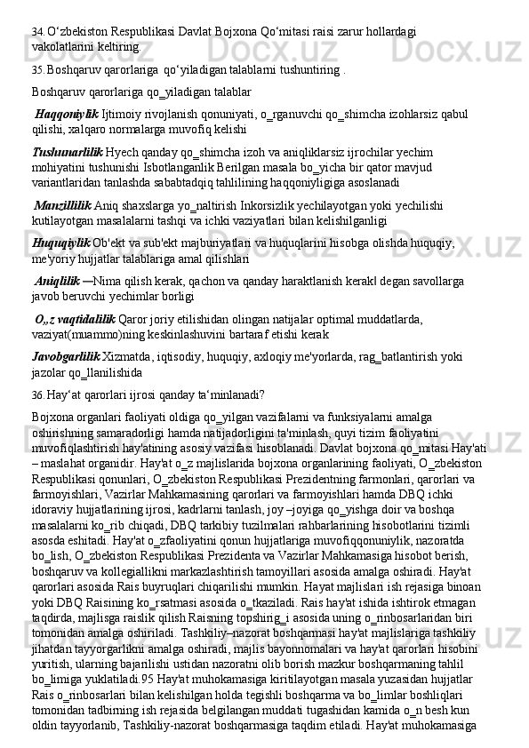 34. O‘zbekiston   Respublikasi   Davlat   Bojxona   Qo‘mitasi   raisi   zarur   hollardagi  
vakolatlarini  keltiring.
35. Boshqaruv   qarorlariga   qo‘yiladigan   talablarni   tushuntiring   .
Boshqaruv qarorlariga qo‗yiladigan talablar
Haqqoniylik   Ijtimoiy   rivojlanish   qonuniyati,   o‗rganuvchi   qo‗shimcha   izohlarsiz   qabul 
qilishi, xalqaro normalarga muvofiq kelishi
Tushunarlilik   Hyech   qanday   qo‗shimcha   izoh   va   aniqliklarsiz   ijrochilar   yechim  
mohiyatini tushunishi Isbotlanganlik Berilgan masala bo‗yicha bir qator mavjud 
variantlaridan tanlashda sababtadqiq tahlilining haqqoniyligiga asoslanadi
Manzillilik   Aniq   shaxslarga   yo‗naltirish   Inkorsizlik   yechilayotgan   yoki   yechilishi 
kutilayotgan masalalarni tashqi va ichki vaziyatlari bilan kelishilganligi
Huquqiylik   Ob'ekt   va   sub'ekt   majburiyatlari   va   huquqlarini   hisobga   olishda   huquqiy, 
me'yoriy hujjatlar talablariga amal qilishlari
Aniqlilik  — Nima   qilish   kerak,   qachon   va   qanday   haraktlanish   kerak	‖   degan   savollarga 
javob beruvchi yechimlar borligi
O„z   vaqtidalilik   Qaror   joriy   etilishidan   olingan   natijalar   optimal   muddatlarda, 
vaziyat(muammo)ning keskinlashuvini bartaraf etishi kerak
Javobgarlilik   Xizmatda,   iqtisodiy,   huquqiy,   axloqiy   me'yorlarda,   rag‗batlantirish   yoki 
jazolar qo‗llanilishida
36. Hay‘at   qarorlari   ijrosi   qanday   ta‘minlanadi?
Bojxona organlari faoliyati oldiga qo‗yilgan vazifalarni va funksiyalarni amalga 
oshirishning samaradorligi hamda natijadorligini ta'minlash, quyi tizim faoliyatini 
muvofiqlashtirish   hay'atining   asosiy   vazifasi   hisoblanadi.   Davlat   bojxona   qo‗mitasi   Hay'ati
– maslahat organidir.   Hay'at o‗z majlislarida bojxona   organlarining faoliyati, O‗zbekiston 
Respublikasi qonunlari, O‗zbekiston Respublikasi Prezidentning farmonlari, qarorlari va 
farmoyishlari, Vazirlar Mahkamasining qarorlari va farmoyishlari hamda DBQ ichki 
idoraviy hujjatlarining ijrosi, kadrlarni tanlash, joy –joyiga qo‗yishga doir va boshqa
masalalarni ko‗rib chiqadi, DBQ tarkibiy tuzilmalari rahbarlarining hisobotlarini tizimli 
asosda eshitadi. Hay'at o‗zfaoliyatini qonun hujjatlariga muvofiqqonuniylik, nazoratda 
bo‗lish, O‗zbekiston   Respublikasi Prezidenta   va Vazirlar Mahkamasiga hisobot berish, 
boshqaruv va kollegiallikni markazlashtirish tamoyillari asosida amalga oshiradi. Hay'at 
qarorlari   asosida   Rais   buyruqlari   chiqarilishi   mumkin.   Hayat   majlislari   ish   rejasiga   binoan
yoki DBQ Raisining ko‗rsatmasi asosida o‗tkaziladi. Rais hay'at ishida   ishtirok etmagan 
taqdirda, majlisga raislik   qilish Raisning topshirig‗i asosida uning o‗rinbosarlaridan   biri 
tomonidan amalga oshiriladi. Tashkiliy–nazorat boshqarmasi hay'at majlislariga tashkiliy 
jihatdan   tayyorgarlikni amalga   oshiradi, majlis bayonnomalari va hay'at qarorlari hisobini 
yuritish, ularning bajarilishi ustidan nazoratni olib borish mazkur boshqarmaning tahlil 
bo‗limiga yuklatiladi.95 Hay'at muhokamasiga kiritilayotgan masala yuzasidan hujjatlar 
Rais o‗rinbosarlari bilan kelishilgan holda tegishli boshqarma va bo‗limlar boshliqlari 
tomonidan tadbirning ish rejasida belgilangan muddati tugashidan kamida o‗n besh kun 
oldin tayyorlanib, Tashkiliy-nazorat boshqarmasiga taqdim etiladi. Hay'at muhokamasiga 