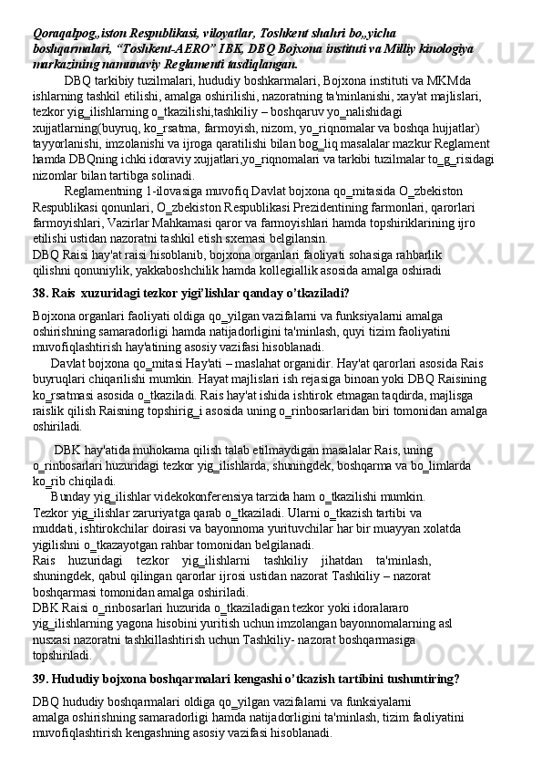 Qoraqalpog„iston   Respublikasi,   viloyatlar,   Toshkent   shahri   bo„yicha  
boshqarmalari, “Toshkent-AERO” IBK, DBQ Bojxona instituti va Milliy kinologiya
markazining namunaviy Reglamenti tasdiqlangan.
DBQ tarkibiy tuzilmalari, hududiy boshkarmalari, Bojxona instituti va MKMda 
ishlarning   tashkil   etilishi,   amalga   oshirilishi,   nazoratning   ta'minlanishi,   xay'at   majlislari, 
tezkor   yig‗ilishlarning   o‗tkazilishi,tashkiliy   –   boshqaruv   yo‗nalishidagi
xujjatlarning(buyruq, ko‗rsatma, farmoyish, nizom, yo‗riqnomalar va boshqa hujjatlar) 
tayyorlanishi, imzolanishi va ijroga qaratilishi bilan bog‗liq masalalar mazkur Reglament 
hamda DBQning ichki   idoraviy   xujjatlari,yo‗riqnomalari   va tarkibi   tuzilmalar to‗g‗risidagi 
nizomlar bilan tartibga solinadi.
Reglamentning 1-ilovasiga muvofiq Davlat bojxona qo‗mitasida O‗zbekiston 
Respublikasi   qonunlari,   O‗zbekiston   Respublikasi   Prezidentining   farmonlari,   qarorlari 
farmoyishlari,   Vazirlar   Mahkamasi   qaror   va   farmoyishlari   hamda   topshiriklarining   ijro 
etilishi ustidan nazoratni tashkil etish sxemasi belgilansin.
DBQ   Raisi   hay'at   raisi   hisoblanib,   bojxona   organlari faoliyati   sohasiga   rahbarlik 
qilishni   qonuniylik,   yakkaboshchilik   hamda   kollegiallik   asosida   amalga   oshiradi
38. Rais   xuzuridagi   tezkor   yigi’lishlar   qanday   o’tkaziladi?
Bojxona organlari faoliyati oldiga qo‗yilgan vazifalarni va funksiyalarni amalga 
oshirishning   samaradorligi   hamda   natijadorligini   ta'minlash,   quyi   tizim   faoliyatini 
muvofiqlashtirish hay'atining asosiy vazifasi hisoblanadi.
Davlat bojxona qo‗mitasi Hay'ati – maslahat organidir. Hay'at qarorlari asosida Rais 
buyruqlari   chiqarilishi   mumkin.   Hayat   majlislari   ish   rejasiga   binoan   yoki   DBQ   Raisining 
ko‗rsatmasi asosida o‗tkaziladi. Rais hay'at ishida   ishtirok etmagan taqdirda, majlisga
raislik   qilish   Raisning   topshirig‗i   asosida   uning   o‗rinbosarlaridan   biri   tomonidan   amalga 
oshiriladi.
DBK   hay'atida   muhokama   qilish   talab   etilmaydigan   masalalar   Rais,   uning
o‗rinbosarlari   huzuridagi   tezkor   yig‗ilishlarda,   shuningdek,   boshqarma   va   bo‗limlarda 
ko‗rib chiqiladi.
Bunday   yig‗ilishlar   videkokonferensiya   tarzida   ham   o‗tkazilishi   mumkin.
Tezkor   yig‗ilishlar   zaruriyatga   qarab   o‗tkaziladi.   Ularni   o‗tkazish   tartibi   va 
muddati,   ishtirokchilar   doirasi   va   bayonnoma   yurituvchilar   har   bir   muayyan   xolatda 
yigilishni o‗tkazayotgan rahbar tomonidan belgilanadi.
Rais   huzuridagi   tezkor   yig‗ilishlarni   tashkiliy   jihatdan   ta'minlash,
shuningdek, qabul qilingan qarorlar ijrosi ustidan nazorat Tashkiliy – nazorat
boshqarmasi tomonidan amalga oshiriladi.
DBK Raisi o‗rinbosarlari huzurida o‗tkaziladigan tezkor yoki idoralararo 
yig‗ilishlarning   yagona   hisobini   yuritish   uchun   imzolangan   bayonnomalarning   asl 
nusxasi nazoratni tashkillashtirish uchun Tashkiliy- nazorat boshqarmasiga 
topshiriladi.
39. Hududiy   bojxona   boshqarmalari   kengashi   o’tkazish   tartibini   tushuntiring?
DBQ   hududiy   boshqarmalari   oldiga   qo‗yilgan   vazifalarni   va   funksiyalarni
amalga   oshirishning   samaradorligi   hamda   natijadorligini   ta'minlash,   tizim   faoliyatini 
muvofiqlashtirish kengashning asosiy vazifasi hisoblanadi. 
