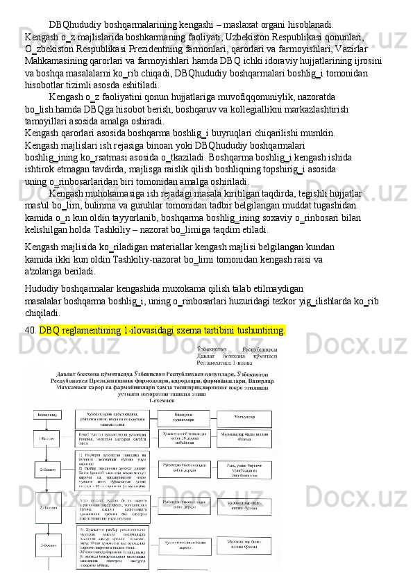 DBQhududiy   boshqarmalarining   kengashi   –   maslaxat   organi   hisoblanadi.
Kengash o‗z majlislarida boshkarmaning faoliyati, Uzbekiston Respublikasi qonunlari, 
O‗zbekiston Respublikasi Prezidentning farmonlari, qarorlari va farmoyishlari, Vazirlar 
Mahkamasining   qarorlari   va   farmoyishlari   hamda   DBQ   ichki   idoraviy   hujjatlarining   ijrosini 
va boshqa masalalarni ko‗rib chiqadi, DBQhududiy   boshqarmalari boshlig‗i tomonidan 
hisobotlar tizimli asosda eshitiladi.
Kengash o‗z faoliyatini qonun hujjatlariga muvofiqqonuniylik, nazoratda 
bo‗lish   hamda   DBQga   hisobot   berish,   boshqaruv   va   kollegiallikni   markazlashtirish 
tamoyillari asosida amalga oshiradi.
Kengash qarorlari asosida boshqarma boshlig‗i buyruqlari chiqarilishi mumkin. 
Kengash majlislari ish rejasiga binoan yoki DBQhududiy boshqarmalari 
boshlig‗ining   ko‗rsatmasi   asosida   o‗tkaziladi.   Boshqarma   boshlig‗i   kengash   ishida 
ishtirok   etmagan   tavdirda,   majlisga   raislik   qilish   boshliqning   topshirig‗i   asosida  
uning o‗rinbosarlaridan biri tomonidan amalga oshiriladi.
Kengash   muhokamasiga   ish   rejadagi   masala   kiritilgan   taqdirda,   tegishli   hujjatlar 
mas'ul bo‗lim, bulinma va guruhlar tomonidan tadbir belgilangan muddat tugashidan 
kamida   o‗n   kun   oldin   tayyorlanib,   boshqarma   boshlig‗ining   soxaviy   o‗rinbosari   bilan 
kelishilgan holda Tashkiliy – nazorat bo‗limiga taqdim etiladi.
Kengash majlisida ko‗riladigan materiallar kengash majlisi belgilangan kundan 
kamida   ikki   kun   oldin   Tashkiliy-nazorat   bo‗limi   tomonidan   kengash   raisi   va  
a'zolariga  beriladi.
Hududiy   boshqarmalar   kengashida   muxokama   qilish   talab   etilmaydigan
masalalar   boshqarma   boshlig‗i,   uning   o‗rinbosarlari   huzuridagi   tezkor   yig‗ilishlarda   ko‗rib 
chiqiladi.
40. DBQ   reglamentining   1-ilovasidagi   sxema   tartibini   tushuntiring. 