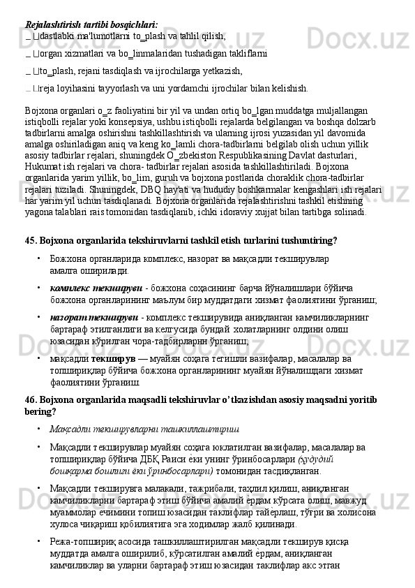 Rejalashtirish   tartibi   bosqichlari:
dastlabki   ma'lumotlarni   to‗plash   va tahlil   qilish,
organ   xizmatlari   va   bo‗linmalaridan   tushadigan   takliflarni  
to‗plash, rejani tasdiqlash va ijrochilarga yetkazish,
reja   loyihasini   tayyorlash   va   uni   yordamchi   ijrochilar   bilan   kelishish.
Bojxona organlari o‗z faoliyatini bir yil va undan ortiq   bo‗lgan muddatga muljallangan 
istiqbolli rejalar yoki konsepsiya, ushbu istiqbolli rejalarda belgilangan va boshqa dolzarb 
tadbirlarni amalga oshirishni tashkillashtirish va ularning ijrosi yuzasidan yil davomida 
amalga oshiriladigan aniq va keng ko‗lamli chora-tadbirlarni belgilab olish uchun yillik 
asosiy tadbirlar rejalari, shuningdek O‗zbekiston Respublikasining Davlat dasturlari, 
Hukumat ish rejalari va chora- tadbirlar rejalari asosida tashkillashtiriladi. Bojxona 
organlarida yarim yillik, bo‗lim, guruh va bojxona postlarida choraklik chora-tadbirlar 
rejalari   tuziladi.   Shuningdek,   DBQ   hay'ati va   hududiy   boshkarmalar   kengashlari   ish   rejalari
har yarim yil uchun tasdiqlanadi. Bojxona organlarida rejalashtirishni tashkil etishning 
yagona talablari rais tomonidan tasdiqlanib, ichki idoraviy xujjat bilan tartibga solinadi.
45. Bojxona   organlarida   tekshiruvlarni   tashkil   etish   turlarini   tushuntiring?
• Божхона   органларида   комплекс,   назорат   ва   мақсадли   текширувлар  
амалга  оширилади.
• комплекс текшируви  - божхона соҳасининг барча йўналишлари бўйича 
божхона   органларининг   маълум   бир   муддатдаги   хизмат   фаолиятини ўрганиш;
• назорат   текшируви   -   комплекс   текширувида   аниқланган   камчиликларнинг
бартараф этилганлиги ва келгусида бундай   холатларнинг олдини олиш 
юзасидан кўрилган чора-тадбирларнн ўрганиш;
• мақсадли  текширув  — муайян соҳага тегишли вазифалар, масалалар ва 
топшириқлар   бўйича   божхона   органларининг   муайян   йўналишдаги   хизмат
фаолиятини ўрганиш.
46. Bojxona   organlarida   maqsadli   tekshiruvlar   o’tkazishdan   asosiy   maqsadni   yoritib
bering?
• Мақсадли   текширувларни   ташкиллаштириш
• Мақсадли текширувлар муайян соҳага юклатилган вазифалар, масалалар ва 
топшириқлар   бўйича   ДБҚ   Раиси   еLки   унинг   ўринбосарлари  (ҳудудий  
бошқарма бошлиғи ёки ўринбосарлари)  томонидан тасдиқланган.
• Мақсадли   текширувга   малакали,   тажрибали,   таҳлил   қилиш,   аниқланган
камчиликларни бартараф этиш бўйича амалий 	
еLрдам кўрсата олиш, мавжуд 
муаммолар   ечимини   топиш   юзасидан   таклифлар   тай	
еLрлаш,   тўғри   ва   холисона 
хулоса чиқариш қобилиятига эга ходимлар жалб қилинади.
• Режа-топшириқ   асосида   ташкиллаштирилган   мақсадли   текширув   қисқа
муддатда амалга оширилиб, кўрсатилган амалий 	
еLрдам, аниқланган
камчиликлар   ва   уларни   бартараф   этиш   юзасидан   таклифлар   акс   этган 