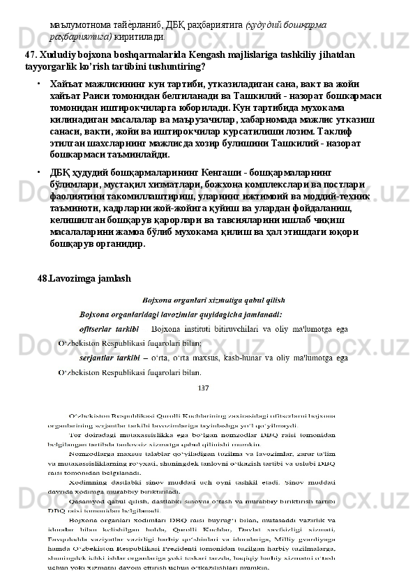 маълумотнома   тайеLрланиб,   ДБҚ   раҳбариятига   (ҳудудий   бошқарма 
раҳбариятига)  киритилади.
47. Xududiy   bojxona   boshqarmalarida   Kengash   majlislariga   tashkiliy   jihatdan
tayyorgarlik ko’rish tartibini tushuntiring?
• Хайъат мажлисининг кун тартиби, утказиладиган сана, вакт ва жойи 
хайъат   Раиси   томонидан   белгиланади   ва   Ташкилий   -   назорат   бошкармаси
томонидан иштирокчиларга юборилади. Кун тартибида мухокама 
килинадиган масалалар ва маърузачилар, хабарномада мажлис утказиш 
санаси, вакти, жойи ва иштирокчилар курсатилиши лозим. Таклиф 
этилган шахсларнинг мажлисда хозир булишини Ташкилий - назорат 
бошкармаси таъминлайди.
• ДБҚ ҳудудий бошқармаларининг Кенгаши - бошқармаларнинг 
бўлимлари, мустақил хизматлари, божхона комплекслари ва постлари 
фаолиятини   такомиллаштириш,   уларнинг   ижтимоий   ва   моддий-техник
таъминоти, кадрларни жой-жойига қуйиш ва улардан фойдаланиш, 
келишилган бошқарув қарорлари ва тавсияларини ишлаб чиқиш 
масалаларини жамоа бўлиб мухокама қилиш ва ҳал этишдаги юқори 
бошқарув органидир.
48. Lavozimga   jamlash 