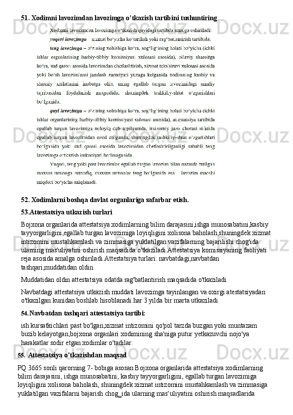 51. Xodimni   lavozimdan   lavozimga   o’tkazish   tartibini   tushuntiring
52. Xodimlarni   boshqa   davlat   organlariga   safarbar   etish.
53.Attestatsiya utkazish turlari
Bojxona organlarida attestatsiya xodimlarning bilim darajasini,ishga munosabatini,kasbiy 
tayyorgarligini,egallab   turgan   lavozimiga   loyiqligini   xolisona   baholash,shuningdek   xizmat
intizomini mustahkamlash va zimmasiga yuklatilgan vazifalarning bajarilishi chog'ida 
ularning mas'uliyatini oshirish maqsadida o'tkaziladi.Attestatsiya komissiyaning faoliyati 
reja asosida amalga oshiriladi.Attestatsiya turlari: navbatdagi,navbatdan 
tashqari,muddatidan oldin.
Muddatidan   oldin   attestatsiya   odatda   rag'batlantirish   maqsadida   o'tkaziladi.
Navbatdagi   attestatsiya   utkazish   muddati   lavozimga   tayinlangan   va   oxirgi   atestatsiyadan 
o'tkazilgan kunidan boshlab hisoblanadi.har 3 yilda bir marta utkaziladi.
54. Navbatdan   tashqari   attestatsiya   tartibi:
ish   kursatkichlari   past   bo'lgan,xizmat   intizomini   qo'pol   tarzda   buzgan   yoki   muntazam 
buzib kelayotgan,bojxona organlari xodimining sha'niga putur yetkazuvchi nojo'ya 
harakatlar sodir etgan xodimlar o'tadilar.
55. Attestatsiya   o’tkazishdan   maqsad
PQ 3665 sonli qarorning 7- bobiga asosan Bojxona organlarida attestatsiya xodimlarning 
bilim darajasini, ishga munosabatini, kasbiy tayyorgarligini, egallab turgan lavozimiga 
loyiqligini   xolisona   baholash,   shuningdek   xizmat   intizomini   mustahkamlash   va   zimmasiga 
yuklatilgan vazifalarni bajarish chog‗ida ularning mas‘uliyatini oshirish maqsadlarida 