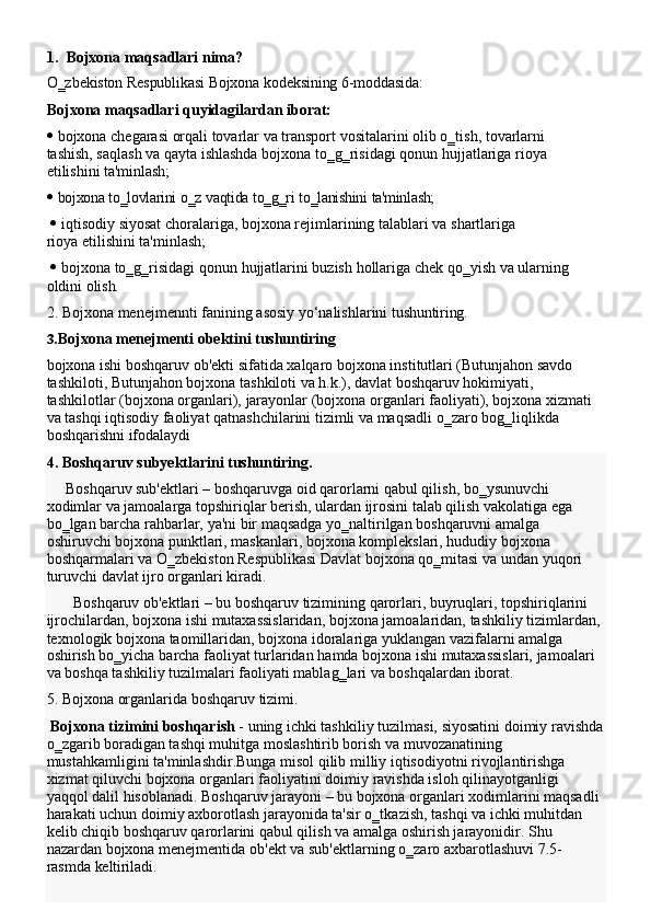 1. Bojxona   maqsadlari   nima?
O‗zbekiston   Respublikasi   Bojxona   kodeksining   6-moddasida:
Bojxona   maqsadlari   quyidagilardan   iborat:
 bojxona   chegarasi   orqali   tovarlar   va   transport   vositalarini   olib   o‗tish,   tovarlarni  
tashish, saqlash va   qayta ishlashda   bojxona to‗g‗risidagi qonun hujjatlariga rioya 
etilishini  ta'minlash;
 bojxona   to‗lovlarini   o‗z   vaqtida   to‗g‗ri   to‗lanishini   ta'minlash;
 iqtisodiy   siyosat   choralariga,   bojxona   rejimlarining   talablari   va   shartlariga  
rioya etilishini ta'minlash;
 bojxona   to‗g‗risidagi   qonun   hujjatlarini   buzish   hollariga   chek   qo‗yish   va   ularning  
oldini  olish.
2. Bojxona   menejmennti   fanining   asosiy   yo‘nalishlarini   tushuntiring.
3. Bojxona   menejmenti   obektini   tushuntiring
bojxona ishi boshqaruv ob'ekti sifatida xalqaro bojxona institutlari (Butunjahon savdo 
tashkiloti, Butunjahon bojxona tashkiloti va h.k.), davlat boshqaruv hokimiyati, 
tashkilotlar   (bojxona   organlari),   jarayonlar   (bojxona   organlari   faoliyati),   bojxona   xizmati 
va tashqi iqtisodiy   faoliyat qatnashchilarini tizimli va maqsadli o‗zaro bog‗liqlikda 
boshqarishni ifodalaydi
4. Boshqaruv   subyektlarini   tushuntiring.
Boshqaruv sub'ektlari – boshqaruvga oid qarorlarni qabul qilish, bo‗ysunuvchi 
xodimlar va jamoalarga topshiriqlar berish, ulardan ijrosini talab qilish vakolatiga ega 
bo‗lgan   barcha   rahbarlar,   ya'ni   bir   maqsadga   yo‗naltirilgan   boshqaruvni   amalga  
oshiruvchi bojxona punktlari, maskanlari, bojxona komplekslari, hududiy bojxona 
boshqarmalari va O‗zbekiston Respublikasi Davlat bojxona qo‗mitasi va   undan yuqori 
turuvchi   davlat ijro organlari kiradi.
Boshqaruv ob'ektlari – bu boshqaruv tizimining qarorlari, buyruqlari, topshiriqlarini 
ijrochilardan,   bojxona   ishi   mutaxassislaridan,   bojxona   jamoalaridan,   tashkiliy   tizimlardan,
texnologik bojxona taomillaridan, bojxona idoralariga yuklangan vazifalarni amalga
oshirish   bo‗yicha   barcha   faoliyat   turlaridan   hamda   bojxona   ishi   mutaxassislari,   jamoalari 
va boshqa tashkiliy tuzilmalari faoliyati mablag‗lari va boshqalardan iborat.
5. Bojxona   organlarida   boshqaruv   tizimi.
Bojxona   tizimini   boshqarish  -   uning   ichki   tashkiliy   tuzilmasi,   siyosatini   doimiy   ravishda
o‗zgarib boradigan tashqi muhitga moslashtirib borish va muvozanatining 
mustahkamligini ta'minlashdir.Bunga misol qilib milliy iqtisodiyotni rivojlantirishga 
xizmat   qiluvchi   bojxona   organlari   faoliyatini   doimiy   ravishda   isloh   qilinayotganligi  
yaqqol dalil hisoblanadi. Boshqaruv jarayoni – bu bojxona organlari xodimlarini maqsadli
harakati uchun doimiy axborotlash jarayonida ta'sir o‗tkazish, tashqi va ichki muhitdan 
kelib chiqib boshqaruv qarorlarini qabul qilish va amalga oshirish jarayonidir. Shu 
nazardan   bojxona   menejmentida   ob'ekt   va   sub'ektlarning   o‗zaro   axbarotlashuvi   7.5-
rasmda  keltiriladi. 