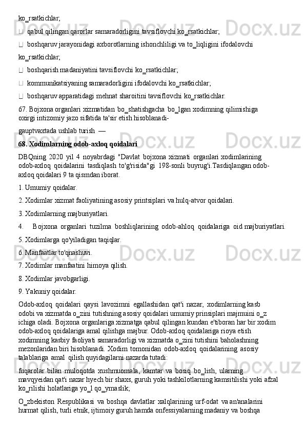 ko‗rsatkichlar;
qabul   qilingan   qarorlar   samaradorligini   tavsiflovchi   ko‗rsatkichlar;
boshqaruv   jarayonidagi   axborotlarning   ishonchliligi   va   to‗liqligini   ifodalovchi 
ko‗rsatkichlar;
boshqarish madaniyatini tavsiflovchi ko‗rsatkichlar; 
kommunikatsiyaning samaradorligini ifodalovchi ko‗rsatkichlar;
boshqaruv   apparatidagi   mehnat   sharoitini   tavsiflovchi   ko‗rsatkichlar.
67. Bojxona   organlari   xizmatidan   bo‗shatishgacha   bo‗lgan   xodimning   qilimishiga  
oxirgi intizomiy jazo sifatida ta'sir etish hisoblanadi-
gauptvaxtada   ushlab   turish   —
68. Xodimlarning   odob-axloq   qoidalari
DBQning   2020   yil   4   noyabrdagi   "Davlat   bojxona   xizmati   organlari xodimlarining 
odob-axloq   qoidalarini   tasdiqlash   to'g'risida"gi   198-sonli   buyrug'i.Tasdiqlangan   odob-
axloq qoidalari 9 ta qismdan iborat.
1. Umumiy   qoidalar.
2. Xodimlar   xizmat   faoliyatining   asosiy   printsiplari   va   hulq-atvor   qoidalari.
3. Xodimlarning   majburiyatlari.
4. Bojxona   organlari   tuzilma   boshliqlarining   odob-ahloq   qoidalariga   oid   majburiyatlari.
5. Xodimlarga   qo'yiladigan   taqiqlar.
6. Manfaatlar   to'qnashuvi.
7. Xodimlar   manfaatini   himoya   qilish.
8. Xodimlar   javobgarligi.
9. Yakuniy   qoidalar.
Odob-axloq   qoidalari   qaysi   lavozimni   egallashidan   qat'i   nazar,   xodimlarning kasb 
odobi va xizmatda   o‗zini tutishning asosiy   qoidalari umumiy   prinsiplari majmuini o‗z 
ichiga   oladi.   Bojxona   organlariga   xizmatga   qabul   qilingan   kundan   e'tiboran   har   bir   xodim
odob-axloq qoidalariga amal qilishga majbur. Odob-axloq qoidalariga rioya etish 
xodimning kasbiy faoliyati samaradorligi va xizmatda o‗zini tutishini baholashning 
mezonlaridan biri hisoblanadi. Xodim   tomonidan   odob-axloq   qoidalarining   asosiy 
talablariga   amal   qilish quyidagilarni nazarda tutadi:
fuqarolar   bilan   muloqotda   xushmuomala,   kamtar   va   bosiq   bo‗lish,   ularning 
mavqyeidan   qat'i   nazar   hyech   bir   shaxs,   guruh   yoki   tashkilotlarning   kamsitilishi   yoki   afzal
ko‗rilishi   holatlariga   yo‗l qo‗ymaslik;
O‗zbekiston   Respublikasi   va   boshqa   davlatlar   xalqlarining   urf-odat   va   an'analarini 
hurmat qilish, turli etnik, ijtimoiy guruh hamda onfessiyalarning madaniy va boshqa 