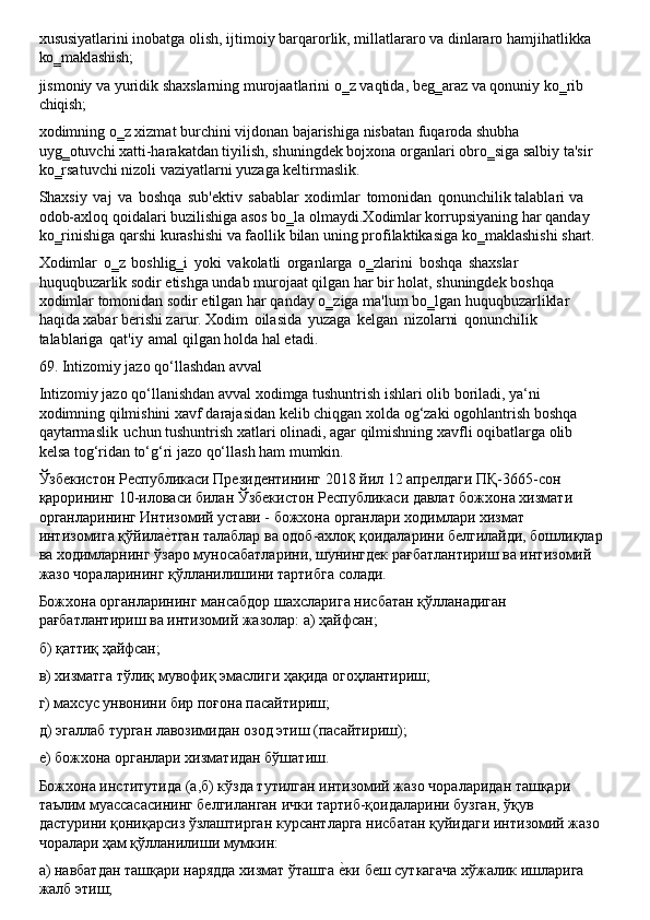 xususiyatlarini   inobatga   olish,   ijtimoiy   barqarorlik,   millatlararo   va   dinlararo   hamjihatlikka 
ko‗maklashish;
jismoniy   va   yuridik   shaxslarning   murojaatlarini   o‗z   vaqtida,   beg‗araz   va   qonuniy   ko‗rib 
chiqish;
xodimning   o‗z   xizmat   burchini   vijdonan   bajarishiga   nisbatan   fuqaroda   shubha  
uyg‗otuvchi xatti-harakatdan   tiyilish,   shuningdek   bojxona   organlari   obro‗siga   salbiy   ta'sir
ko‗rsatuvchi nizoli vaziyatlarni yuzaga keltirmaslik.
Shaxsiy   vaj   va   boshqa   sub'ektiv   sabablar   xodimlar   tomonidan   qonunchilik   talablari   va 
odob-axloq qoidalari buzilishiga asos bo‗la olmaydi.Xodimlar korrupsiyaning har qanday 
ko‗rinishiga   qarshi   kurashishi   va   faollik   bilan   uning   profilaktikasiga   ko‗maklashishi   shart.
Xodimlar   o‗z   boshlig‗i   yoki   vakolatli   organlarga   o‗zlarini   boshqa   shaxslar 
huquqbuzarlik sodir etishga undab murojaat qilgan har bir holat, shuningdek boshqa 
xodimlar   tomonidan   sodir   etilgan   har   qanday   o‗ziga   ma'lum   bo‗lgan   huquqbuzarliklar 
haqida xabar berishi zarur. Xodim   oilasida   yuzaga   kelgan   nizolarni   qonunchilik 
talablariga   qat'iy   amal qilgan holda hal etadi.
69. Intizomiy   jazo   qo‘llashdan   avval
Intizomiy jazo qo‘llanishdan avval xodimga tushuntrish ishlari olib boriladi, ya‘ni 
xodimning   qilmishini   xavf   darajasidan   kelib   chiqgan   xolda   og‘zaki   ogohlantrish   boshqa 
qaytarmaslik   uchun tushuntrish xatlari olinadi, agar   qilmishning xavfli   oqibatlarga   olib 
kelsa tog‘ridan to‘g‘ri jazo qo‘llash ham mumkin.
Ўзбекистон Республикаси Президентининг 2018 йил 12 апрелдаги ПҚ-3665-сон 
қарорининг   10-иловаси   билан   Ўзбекистон   Республикаси   давлат   божхона   хизмати 
органларининг Интизомий устави - божхона органлари ходимлари хизмат
интизомига   қўйилаеLтган   талаблар   ва   одоб-ахлоқ   қоидаларини   белгилайди,   бошлиқлар 
ва ходимларнинг ўзаро муносабатларини, шунингдек рағбатлантириш ва интизомий 
жазо чораларининг қўлланилишини тартибга солади.
Божхона   органларининг   мансабдор   шахсларига   нисбатан   қўлланадиган 
рағбатлантириш ва интизомий жазолар: а) ҳайфсан;
б)   қаттиқ   ҳайфсан;
в)   хизматга   тўлиқ   мувофиқ   эмаслиги   ҳақида   огоҳлантириш; 
г) махсус унвонини бир поғона пасайтириш;
д)   эгаллаб   турган   лавозимидан   озод   этиш   (пасайтириш); 
е) божхона органлари хизматидан бўшатиш.
Божхона институтида (а,б) кўзда тутилган интизомий жазо чораларидан ташқари 
таълим муассасасининг белгиланган ички тартиб-қоидаларини бузган, ўқув 
дастурини   қониқарсиз   ўзлаштирган   курсантларга   нисбатан   қуйидаги   интизомий   жазо
чоралари ҳам қўлланилиши мумкин:
а)   навбатдан   ташқари   нарядда   хизмат   ўташга   е	
Lки   беш   суткагача   хўжалик   ишларига 
жалб этиш; 