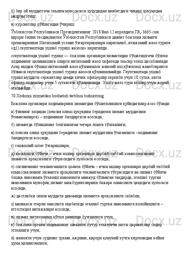 б)   бир   ой   муддатгача   таълим   муассасаси   ҳудудидан   навбатдаги   чиқиш   ҳуқуқидан 
маҳрум этиш;
в)   курсантлар   рўйхатидан   ўчириш.
Ўзбекистон Республикаси Президентининг 2018 йил 12 апрелдаги ПҚ-3665-сон 
қарори билан тасдиқланган Ўзбекистон Республикаси давлат божхона хизмати 
органларининг   Интизомий   устави   ўзгартиришлари   киритилиб,   итижомий   жазо   турига
«д1)   гауптвахтада   ушлаб   туриш   жазоси»   киритилди.
«гауптвахтада ушлаб туриш — божхона органлари хизматидан бўшатишгача бўлган 
ходимнинг   қилимишига   охирги   интизомий   жазо сифатида   таъсир этиш   ҳисобланади.
Агар ишдан бўшаш интизомий жазо қўлланилса жиноий иш қўзғатиш жавобгарлиги 
бўлмаса гауптвахтада ушлаб туриш жазоси қўлланилмайди. Гауптвахтада ушлаб 
туриш муддати сержантлар ҳамда кичик офицерлар таркиби учун 10 сутка; катта 
офицер   ходимлар   учун   5   суткагача қўлланилади.   Ушбу   жазо   тури   аеLллар   учун   жорий
этилмайди.
70   Xodimni   xizmatdan   boshatish   tartibini   tushuntring:
Божхона   органлари   ходимларини   хизматдан   бўшатилишига   қуйидагилар   асос   бўлади:
а)   ўзининг   хоҳиши   (пенсия   олиш   ҳуқуқини   берадиган   хизмат   муддатини 
ўтамаганларга) – ходимнинг билдиргиси асосида;
б)   хизматда   бўлишнинг   белгиланган   чегара   е	
Lшига   тўлганлиги;
в)   пенсия   олиш   ҳуқуқини   берадиган   хизмат   муддатини   ўтаганлиги –ходимнинг 
билдиргиси асосида;
г)   ташкилий-штат   ўзгаришлари;
д)   касаллиги   бўйича   –   ички   ишлар   органлари   ҳарбий-тиббий   комиссиясининг 
хизматга яроқсизлиги тўғрисидаги хулосаси асосида;
е)   соғлиғининг   чекланганлиги   ҳолати   бўйича –   ички   ишлар   органлари   ҳарбий-тиббий 
комиссиясининг хизматга яроқлилиги чекланганлиги тўғрисидаги ва хизмат бўйича 
бошқа лавозимга ўтказиш имконияти мавжуд бўлмаган тақдирда, эгаллаб турган 
лавозимига мувофиқ хизмат мажбуриятларини бажара олмаслиги ҳақидаги хулосаси 
асосида;
ж)   дастлабки   синов   муддати   давомида   хизматга   яроқсизлиги   сабабли;
з)   малакаси   етарли   эмаслиги   оқибатида   эгаллаб   турган   лавозимига   нолойиқлиги   –
аттестация натижалари асосида;
и)   хизмат   интизомини   қўпол   равишда   бузганлиги   учун;
к)   божхона   органи   ходимининг   шаънига   путур   етказувчи   хатти-ҳаракатлар   содир 
этганлиги учун;
л)   жинояти   учун   суднинг   ҳукми,   ажрими,   қарори   қонуний   кучга   кирганидан   кейин 
ҳукм қилинганлиги; 