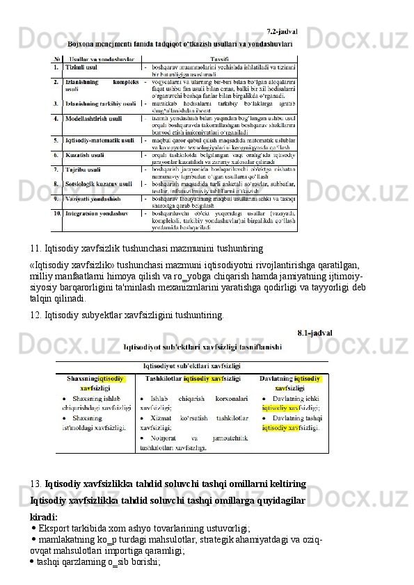11. Iqtisodiy   xavfsizlik   tushunchasi   mazmunini   tushuntiring
«Iqtisodiy xavfsizlik» tushunchasi mazmuni iqtisodiyotni rivojlantirishga qaratilgan, 
milliy manfaatlarni himoya qilish va ro‗yobga chiqarish hamda jamiyatning ijtimoiy-
siyosiy   barqarorligini   ta'minlash   mexanizmlarini   yaratishga   qodirligi   va   tayyorligi deb
talqin qilinadi.
12. Iqtisodiy   subyektlar   xavfsizligini   tushuntiring.
13. Iqtisodiy xavfsizlikka tahdid soluvchi tashqi omillarni keltiring 
Iqtisodiy   xavfsizlikka   tahdid   soluvchi   tashqi   omillarga   quyidagilar  
kiradi:
 Eksport   tarkibida   xom   ashyo   tovarlarining   ustuvorligi;
 mamlakatning   ko‗p   turdagi   mahsulotlar,   strategik   ahamiyatdagi   va   oziq-
ovqat mahsulotlari importiga qaramligi;
 tashqi   qarzlarning   o‗sib   borishi; 