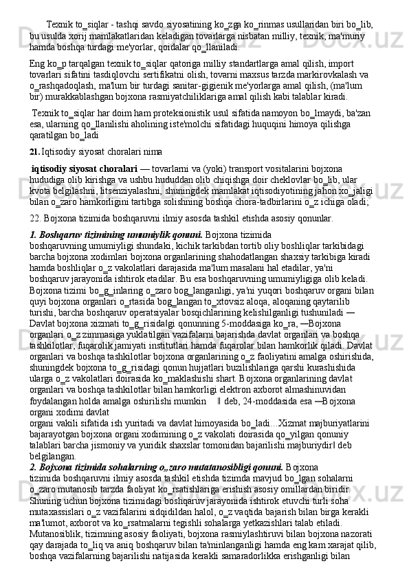 Texnik   to‗siqlar   -   tashqi   savdo   siyosatining   ko‗zga   ko‗rinmas   usullaridan   biri   bo‗lib, 
bu usulda xorij mamlakatlaridan keladigan tovarlarga nisbatan milliy, texnik, ma'muriy 
hamda boshqa turdagi me'yorlar, qoidalar qo‗llaniladi.
Eng   ko‗p tarqalgan texnik to‗siqlar qatoriga milliy   standartlarga amal qilish, import 
tovarlari sifatini tasdiqlovchi sertifikatni olish, tovarni maxsus tarzda markirovkalash va 
o‗rashqadoqlash,   ma'lum   bir   turdagi   sanitar-gigienik   me'yorlarga   amal   qilish,   (ma'lum  
bir) murakkablashgan bojxona rasmiyatchiliklariga amal qilish kabi talablar kiradi.
Texnik   to‗siqlar   har   doim   ham   proteksionistik   usul   sifatida   namoyon   bo‗lmaydi,   ba'zan
esa, ularning qo‗llanilishi aholining iste'molchi sifatidagi huquqini himoya qilishga
qaratilgan   bo‗ladi
21. Iqtisodiy   siyosat   choralari   nima
iqtisodiy siyosat choralari  — tovarlarni va (yoki) transport vositalarini bojxona  
hududiga   olib   kirishga   va   ushbu   hududdan   olib   chiqishga   doir   cheklovlar   bo‗lib,   ular  
kvota belgilashni, litsenziyalashni, shuningdek mamlakat iqtisodiyotining jahon xo‗jaligi 
bilan o‗zaro hamkorligini tartibga solishning boshqa chora-tadbirlarini o‗z ichiga oladi;
22. Bojxona   tizimida   boshqaruvni   ilmiy   asosda   tashkil   etishda   asosiy   qonunlar.
1. Boshqaruv   tizimining   umumiylik   qonuni.   Bojxona   tizimida
boshqaruvning umumiyligi shundaki, kichik tarkibdan tortib oliy boshliqlar tarkibidagi 
barcha bojxona xodimlari bojxona organlarining shahodatlangan shaxsiy tarkibiga kiradi 
hamda   boshliqlar   o‗z   vakolatlari   darajasida   ma'lum   masalani   hal   etadilar,   ya'ni  
boshqaruv jarayonida ishtirok etadilar. Bu esa boshqaruvning umumiyligiga olib keladi. 
Bojxona tizimi   bo‗g‗inlaring   o‗zaro   bog‗langanligi,   ya'ni   yuqori   boshqaruv   organi   bilan
quyi bojxona   organlari   o‗rtasida   bog‗langan   to‗xtovsiz   aloqa,   aloqaning   qaytarilib  
turishi, barcha   boshqaruv operatsiyalar   bosqichlarining   kelishilganligi tushuniladi —
Davlat bojxona   xizmati   to‗g‗risida gi	
‖   qonunning   5-moddasiga   ko‗ra,  	— Bojxona  
organlari   o‗z zimmasiga yuklatilgan vazifalarni bajarishda davlat organlari va boshqa 
tashkilotlar, fuqarolik   jamiyati   institutlari   hamda   fuqarolar   bilan   hamkorlik   qiladi. Davlat
organlari   va boshqa tashkilotlar bojxona organlarining o‗z faoliyatini amalga oshirishida,
shuningdek bojxona   to‗g‗risidagi   qonun   hujjatlari   buzilishlariga   qarshi   kurashishida  
ularga   o‗z vakolatlari doirasida ko‗maklashishi shart. Bojxona organlarining davlat 
organlari va boshqa tashkilotlar bilan hamkorligi elektron axborot almashinuvidan 
foydalangan holda amalga oshirilishi mumkin	
‖  deb, 24-moddasida esa 	— Bojxona 
organi xodimi davlat
organi   vakili   sifatida   ish   yuritadi va   davlat   himoyasida   bo‗ladi . . . Xizmat   majburiyatlarini
bajarayotgan   bojxona   organi   xodimining   o‗z   vakolati   doirasida   qo‗yilgan   qonuniy  
talablari barcha jismoniy va yuridik shaxslar tomonidan bajarilishi majburiydir  deb 	
‖
belgilangan.
2. Bojxona   tizimida   sohalarning   o„zaro   mutatanosibligi   qonuni.   Bojxona
tizimida   boshqaruvni   ilmiy   asosda   tashkil   etishda   tizimda   mavjud   bo‗lgan   sohalarni  
o‗zaro mutanosib tarzda faoliyat ko‗rsatishlariga erishish asosiy omillardan biridir. 
Shuning uchun bojxona tizimidagi boshqaruv jarayonida ishtirok etuvchi turli soha 
mutaxassislari o‗z vazifalarini sidqidildan halol, o‗z vaqtida   bajarish bilan birga kerakli 
ma'lumot, axborot va ko‗rsatmalarni tegishli sohalarga yetkazishlari talab etiladi. 
Mutanosiblik, tizimning asosiy faoliyati, bojxona rasmiylashtiruvi bilan bojxona nazorati 
qay darajada to‗liq va aniq boshqaruv bilan ta'minlanganligi hamda eng kam xarajat qilib, 
boshqa vazifalarning bajarilishi natijasida kerakli samaradorlikka erishganligi bilan  