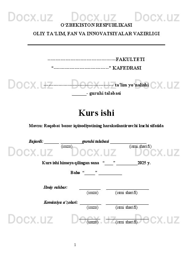 1O‘ZBEKISTON RESPUBLIKASI
OLIY TA’LIM, FAN VA INNOVATSIYALAR VAZIRLI GI
------------------------------------------FAKULTETI
“----------------------------------” KAFEDRASI
------------------------------------------- ta’lim yo‘nalishi 
______- guruhi talabasi
Kurs ishi 
Mavzu :  Raqobat  bozor iqtisodiyotining harakatlantiruvchi kuchi sifatida
  Bajardi: _______  ____ _____ _ guruhi talabasi  ______ ___ ________
  (imzo)                                                       (ismi sharifi)
  
Kurs ishi himoya qilingan sana     “____” __ ___ _____20 25  y.
Baho  “_____” ____ __ _____
      Ilmiy rahbar:           __________      ____________________ 
                (imzo)                (ismi sharifi)
     Komissiya a’zolari:   __________     ____________________ 
                (imzo)                  (ismi sharifi)
                                       __________      ____________________ 
                 (imzo)                  (ismi sharifi) 