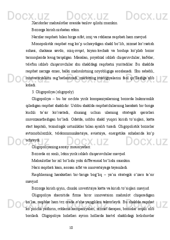 10Xaridorlar mahsulotlar orasida tanlov qilishi mumkin.
Bozorga kirish nisbatan erkin.
Narxlar raqobati bilan birga sifat, imij va reklama raqobati ham mavjud.
Monopolistik raqobat eng ko‘p uchraydigan shakl bo‘lib, xizmat ko‘rsatish
sohasi,   chakana   savdo,   oziq-ovqat,   kiyim-kechak   va   boshqa   ko‘plab   bozor
tarmoqlarida keng tarqalgan. Masalan,  poyabzal  ishlab chiqaruvchilar, kafelar,
telefon   ishlab   chiqaruvchilar   shu   shakldagi   raqobatni   yuritadilar.   Bu   shaklda
raqobat  narxga  emas,  balki  mahsulotning  noyobligiga  asoslanadi.  Shu  sababli,
innovatsiyalarni rag‘batlantiradi, marketing strategiyalarini faol qo‘llashga olib
keladi.
3. Oligopoliya (oligopoly)
Oligopoliya   –   bu   bir   nechta   yirik   kompaniyalarning   bozorda   hukmronlik
qiladigan raqobat shaklidir. Ushbu shaklda raqobatchilarning harakati bir-biriga
kuchli   ta’sir   ko‘rsatadi,   shuning   uchun   ularning   strategik   qarorlari
muvozanatlashgan   bo‘ladi.   Odatda,   ushbu   shakl   yuqori   kirish   to‘siqlari,   katta
start   kapitali,  texnologik  ustunliklar   bilan  ajralib  turadi.  Oligopolistik  bozorlar
avtomobilsozlik,   telekommunikatsiya,   aviatsiya,   energetika   sohalarida   ko‘p
uchraydi.
Oligopoliyaning asosiy xususiyatlari:
Bozorda oz sonli, lekin yirik ishlab chiqaruvchilar mavjud.
Mahsulotlar bir xil bo‘lishi yoki differensial bo‘lishi mumkin.
Narx raqobati kam, asosan sifat va innovatsiyaga tayaniladi.
Raqiblarning   harakatlari   bir-biriga   bog‘liq   –   ya’ni   strategik   o‘zaro   ta’sir
mavjud.
Bozorga kirish qiyin, chunki investitsiya katta va kirish to‘siqlari mavjud.
Oligopoliya   sharoitida   firma   biror   innovatsion   mahsulot   chiqaradigan
bo‘lsa, raqiblar ham tez orada o‘sha yangilikni takrorlaydi. Bu shaklda raqobat
ko‘pincha yashirin, reklama kampaniyalari, xizmat darajasi, bonuslar orqali olib
boriladi.   Oligopoliya   holatlari   ayrim   hollarda   kartel   shaklidagi   kelishuvlar 