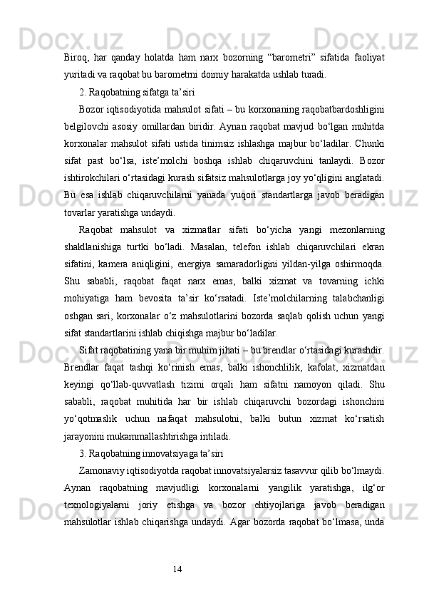 14Biroq,   har   qanday   holatda   ham   narx   bozorning   “barometri”   sifatida   faoliyat
yuritadi va raqobat bu barometrni doimiy harakatda ushlab turadi.
2. Raqobatning sifatga ta’siri
Bozor iqtisodiyotida mahsulot sifati – bu korxonaning raqobatbardoshligini
belgilovchi   asosiy   omillardan   biridir.   Aynan   raqobat   mavjud   bo‘lgan   muhitda
korxonalar   mahsulot   sifati   ustida   tinimsiz   ishlashga   majbur   bo‘ladilar.  Chunki
sifat   past   bo‘lsa,   iste’molchi   boshqa   ishlab   chiqaruvchini   tanlaydi.   Bozor
ishtirokchilari o‘rtasidagi kurash sifatsiz mahsulotlarga joy yo‘qligini anglatadi.
Bu   esa   ishlab   chiqaruvchilarni   yanada   yuqori   standartlarga   javob   beradigan
tovarlar yaratishga undaydi.
Raqobat   mahsulot   va   xizmatlar   sifati   bo‘yicha   yangi   mezonlarning
shakllanishiga   turtki   bo‘ladi.   Masalan,   telefon   ishlab   chiqaruvchilari   ekran
sifatini,   kamera   aniqligini,   energiya   samaradorligini   yildan-yilga   oshirmoqda.
Shu   sababli,   raqobat   faqat   narx   emas,   balki   xizmat   va   tovarning   ichki
mohiyatiga   ham   bevosita   ta’sir   ko‘rsatadi.   Iste’molchilarning   talabchanligi
oshgan   sari,   korxonalar   o‘z   mahsulotlarini   bozorda   saqlab   qolish   uchun   yangi
sifat standartlarini ishlab chiqishga majbur bo‘ladilar.
Sifat raqobatining yana bir muhim jihati – bu brendlar o‘rtasidagi kurashdir.
Brendlar   faqat   tashqi   ko‘rinish   emas,   balki   ishonchlilik,   kafolat,   xizmatdan
keyingi   qo‘llab-quvvatlash   tizimi   orqali   ham   sifatni   namoyon   qiladi.   Shu
sababli,   raqobat   muhitida   har   bir   ishlab   chiqaruvchi   bozordagi   ishonchini
yo‘qotmaslik   uchun   nafaqat   mahsulotni,   balki   butun   xizmat   ko‘rsatish
jarayonini mukammallashtirishga intiladi.
3. Raqobatning innovatsiyaga ta’siri
Zamonaviy iqtisodiyotda raqobat innovatsiyalarsiz tasavvur qilib bo‘lmaydi.
Aynan   raqobatning   mavjudligi   korxonalarni   yangilik   yaratishga,   ilg‘or
texnologiyalarni   joriy   etishga   va   bozor   ehtiyojlariga   javob   beradigan
mahsulotlar   ishlab  chiqarishga   undaydi.  Agar   bozorda   raqobat  bo‘lmasa,   unda 