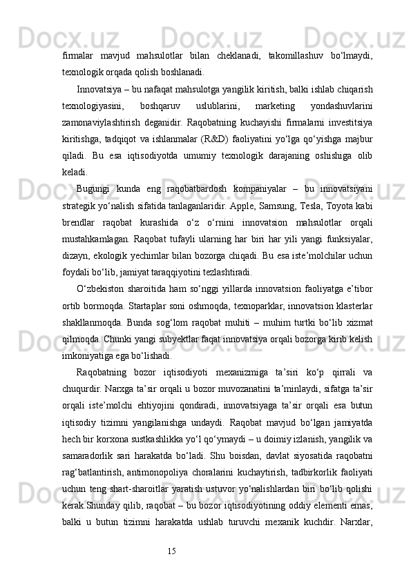 15firmalar   mavjud   mahsulotlar   bilan   cheklanadi,   takomillashuv   bo‘lmaydi,
texnologik orqada qolish boshlanadi.
Innovatsiya – bu nafaqat mahsulotga yangilik kiritish, balki ishlab chiqarish
texnologiyasini,   boshqaruv   uslublarini,   marketing   yondashuvlarini
zamonaviylashtirish   deganidir.   Raqobatning   kuchayishi   firmalarni   investitsiya
kiritishga,   tadqiqot   va   ishlanmalar   (R&D)   faoliyatini   yo‘lga   qo‘yishga   majbur
qiladi.   Bu   esa   iqtisodiyotda   umumiy   texnologik   darajaning   oshishiga   olib
keladi.
Bugungi   kunda   eng   raqobatbardosh   kompaniyalar   –   bu   innovatsiyani
strategik yo‘nalish sifatida tanlaganlaridir. Apple, Samsung, Tesla, Toyota kabi
brendlar   raqobat   kurashida   o‘z   o‘rnini   innovatsion   mahsulotlar   orqali
mustahkamlagan.   Raqobat   tufayli   ularning   har   biri   har   yili   yangi   funksiyalar,
dizayn, ekologik yechimlar bilan bozorga chiqadi. Bu esa iste’molchilar uchun
foydali bo‘lib, jamiyat taraqqiyotini tezlashtiradi.
O‘zbekiston   sharoitida   ham   so‘nggi   yillarda   innovatsion   faoliyatga   e’tibor
ortib bormoqda. Startaplar soni oshmoqda, texnoparklar, innovatsion klasterlar
shakllanmoqda.   Bunda   sog‘lom   raqobat   muhiti   –   muhim   turtki   bo‘lib   xizmat
qilmoqda. Chunki yangi subyektlar faqat innovatsiya orqali bozorga kirib kelish
imkoniyatiga ega bo‘lishadi.
Raqobatning   bozor   iqtisodiyoti   mexanizmiga   ta’siri   ko‘p   qirrali   va
chuqurdir. Narxga ta’sir orqali u bozor muvozanatini ta’minlaydi, sifatga ta’sir
orqali   iste’molchi   ehtiyojini   qondiradi,   innovatsiyaga   ta’sir   orqali   esa   butun
iqtisodiy   tizimni   yangilanishga   undaydi.   Raqobat   mavjud   bo‘lgan   jamiyatda
hech bir korxona sustkashlikka yo‘l qo‘ymaydi – u doimiy izlanish, yangilik va
samaradorlik   sari   harakatda   bo‘ladi.   Shu   boisdan,   davlat   siyosatida   raqobatni
rag‘batlantirish,   antimonopoliya   choralarini   kuchaytirish,   tadbirkorlik   faoliyati
uchun   teng   shart-sharoitlar   yaratish   ustuvor   yo‘nalishlardan   biri   bo‘lib   qolishi
kerak.Shunday qilib, raqobat – bu bozor iqtisodiyotining oddiy elementi emas,
balki   u   butun   tizimni   harakatda   ushlab   turuvchi   mexanik   kuchdir.   Narxlar, 